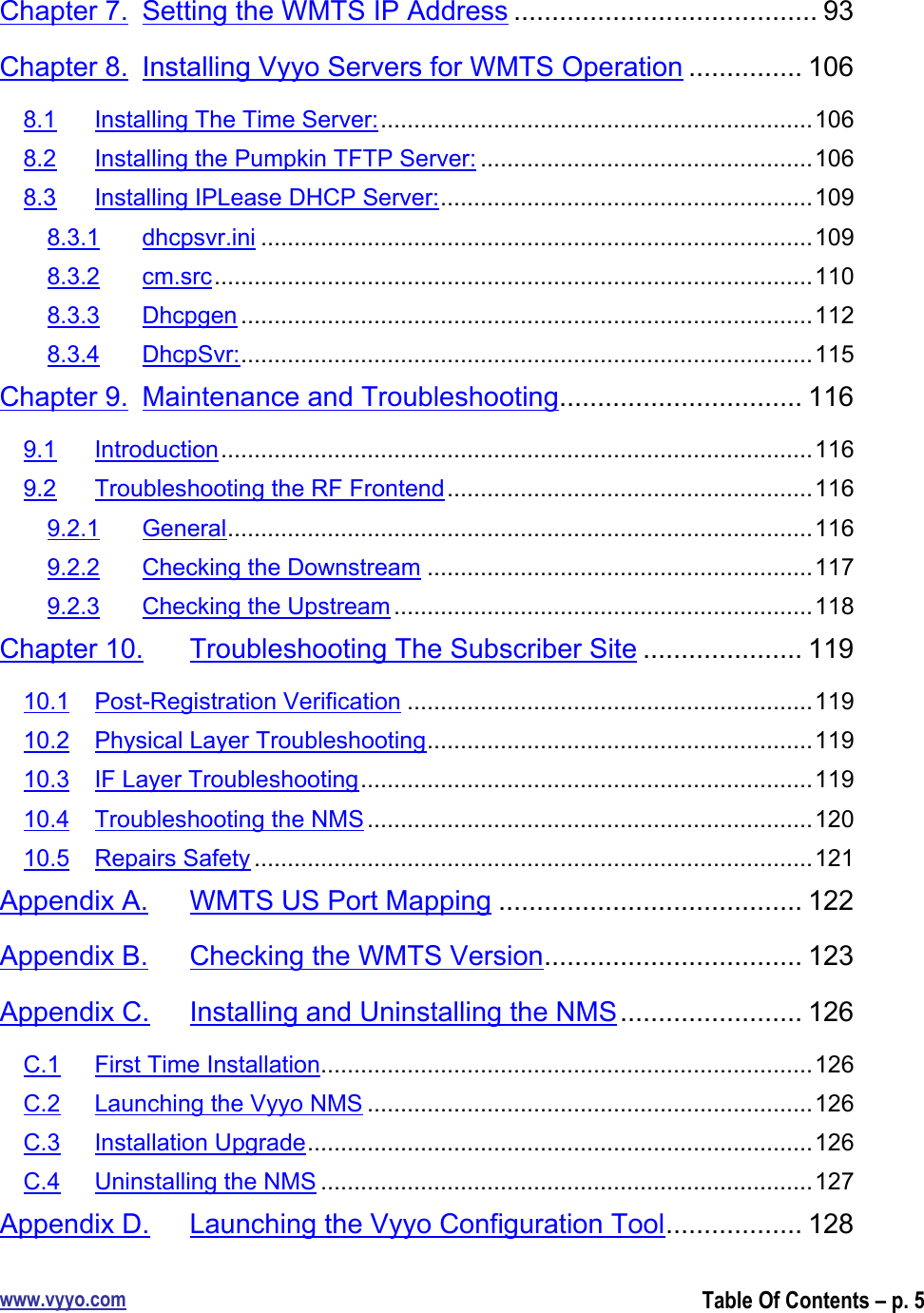 www.vyyo.comTable Of Contents – p. 5Chapter 7. Setting the WMTS IP Address ........................................ 93Chapter 8. Installing Vyyo Servers for WMTS Operation ............... 1068.1 Installing The Time Server:.................................................................1068.2 Installing the Pumpkin TFTP Server: ..................................................1068.3 Installing IPLease DHCP Server:........................................................1098.3.1 dhcpsvr.ini ...................................................................................1098.3.2 cm.src..........................................................................................1108.3.3 Dhcpgen ......................................................................................1128.3.4 DhcpSvr:......................................................................................115Chapter 9. Maintenance and Troubleshooting................................ 1169.1 Introduction.........................................................................................1169.2 Troubleshooting the RF Frontend.......................................................1169.2.1 General........................................................................................1169.2.2 Checking the Downstream ..........................................................1179.2.3 Checking the Upstream ...............................................................118Chapter 10. Troubleshooting The Subscriber Site ..................... 11910.1 Post-Registration Verification .............................................................11910.2 Physical Layer Troubleshooting..........................................................11910.3 IF Layer Troubleshooting....................................................................11910.4 Troubleshooting the NMS ...................................................................12010.5 Repairs Safety ....................................................................................121Appendix A. WMTS US Port Mapping ........................................ 122Appendix B. Checking the WMTS Version.................................. 123Appendix C. Installing and Uninstalling the NMS........................ 126C.1 First Time Installation..........................................................................126C.2 Launching the Vyyo NMS ...................................................................126C.3 Installation Upgrade............................................................................126C.4 Uninstalling the NMS ..........................................................................127Appendix D. Launching the Vyyo Configuration Tool.................. 128