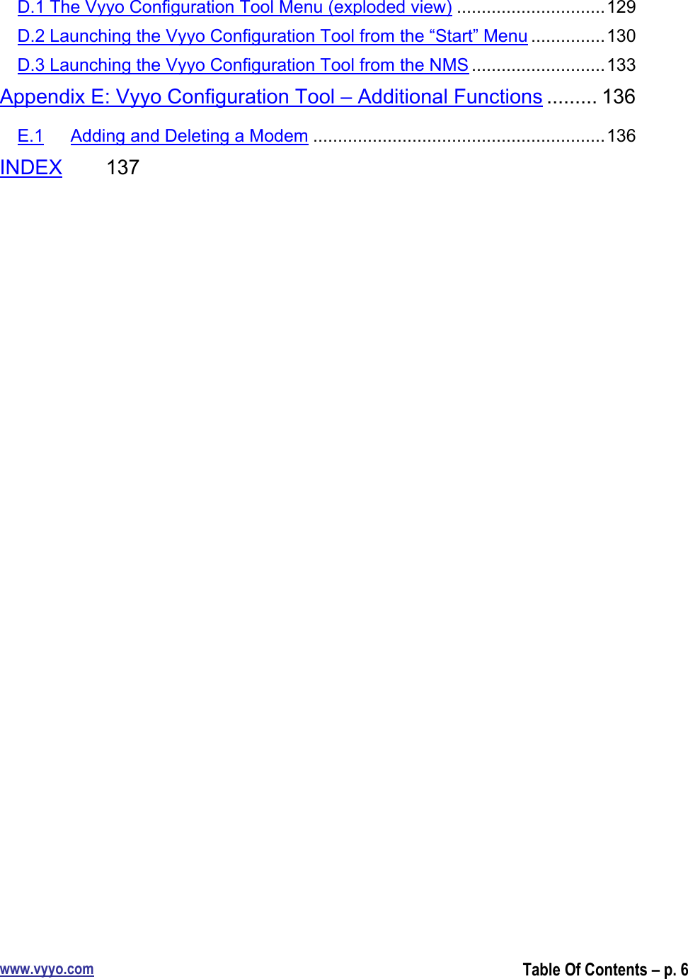 www.vyyo.comTable Of Contents – p. 6D.1 The Vyyo Configuration Tool Menu (exploded view) ..............................129D.2 Launching the Vyyo Configuration Tool from the “Start” Menu ...............130D.3 Launching the Vyyo Configuration Tool from the NMS ...........................133Appendix E: Vyyo Configuration Tool – Additional Functions ......... 136E.1 Adding and Deleting a Modem ...........................................................136INDEX 137