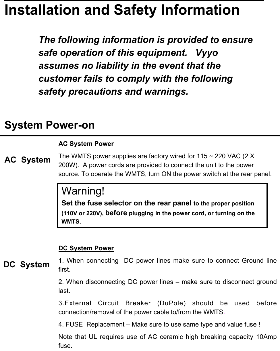 Installation and Safety InformationThe following information is provided to ensuresafe operation of this equipment.   Vyyoassumes no liability in the event that thecustomer fails to comply with the followingsafety precautions and warnings.System Power-onAC  SystemDC  SystemAC System PowerThe WMTS power supplies are factory wired for 115 ~ 220 VAC (2 X200W).  A power cords are provided to connect the unit to the powersource. To operate the WMTS, turn ON the power switch at the rear panel.Warning!Set the fuse selector on the rear panel to the proper position(110V or 220V), before plugging in the power cord, or turning on theWMTS.DC System Power1.  When  connecting   DC  power  lines  make  sure  to  connect  Ground  linefirst.2. When disconnecting DC power lines – make sure to disconnect groundlast.3.External  Circuit  Breaker  (DuPole)  should  be  used  beforeconnection/removal of the power cable to/from the WMTS.4. FUSE  Replacement – Make sure to use same type and value fuse !Note  that  UL requires use of  AC  ceramic  high  breaking  capacity  10Ampfuse.