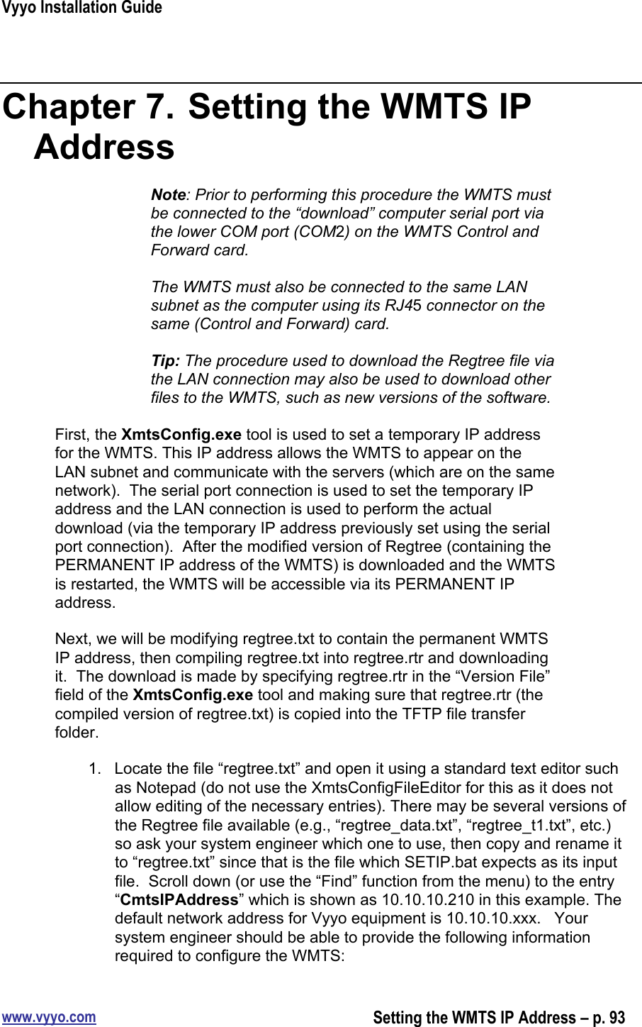 Vyyo Installation Guidewww.vyyo.comSetting the WMTS IP Address – p. 93Chapter 7.  Setting the WMTS IPAddressNote: Prior to performing this procedure the WMTS mustbe connected to the “download” computer serial port viathe lower COM port (COM2) on the WMTS Control andForward card.The WMTS must also be connected to the same LANsubnet as the computer using its RJ45 connector on thesame (Control and Forward) card.Tip: The procedure used to download the Regtree file viathe LAN connection may also be used to download otherfiles to the WMTS, such as new versions of the software.First, the XmtsConfig.exe tool is used to set a temporary IP addressfor the WMTS. This IP address allows the WMTS to appear on theLAN subnet and communicate with the servers (which are on the samenetwork).  The serial port connection is used to set the temporary IPaddress and the LAN connection is used to perform the actualdownload (via the temporary IP address previously set using the serialport connection).  After the modified version of Regtree (containing thePERMANENT IP address of the WMTS) is downloaded and the WMTSis restarted, the WMTS will be accessible via its PERMANENT IPaddress.Next, we will be modifying regtree.txt to contain the permanent WMTSIP address, then compiling regtree.txt into regtree.rtr and downloadingit.  The download is made by specifying regtree.rtr in the “Version File”field of the XmtsConfig.exe tool and making sure that regtree.rtr (thecompiled version of regtree.txt) is copied into the TFTP file transferfolder.1.  Locate the file “regtree.txt” and open it using a standard text editor suchas Notepad (do not use the XmtsConfigFileEditor for this as it does notallow editing of the necessary entries). There may be several versions ofthe Regtree file available (e.g., “regtree_data.txt”, “regtree_t1.txt”, etc.)so ask your system engineer which one to use, then copy and rename itto “regtree.txt” since that is the file which SETIP.bat expects as its inputfile.  Scroll down (or use the “Find” function from the menu) to the entry“CmtsIPAddress” which is shown as 10.10.10.210 in this example. Thedefault network address for Vyyo equipment is 10.10.10.xxx.   Yoursystem engineer should be able to provide the following informationrequired to configure the WMTS: