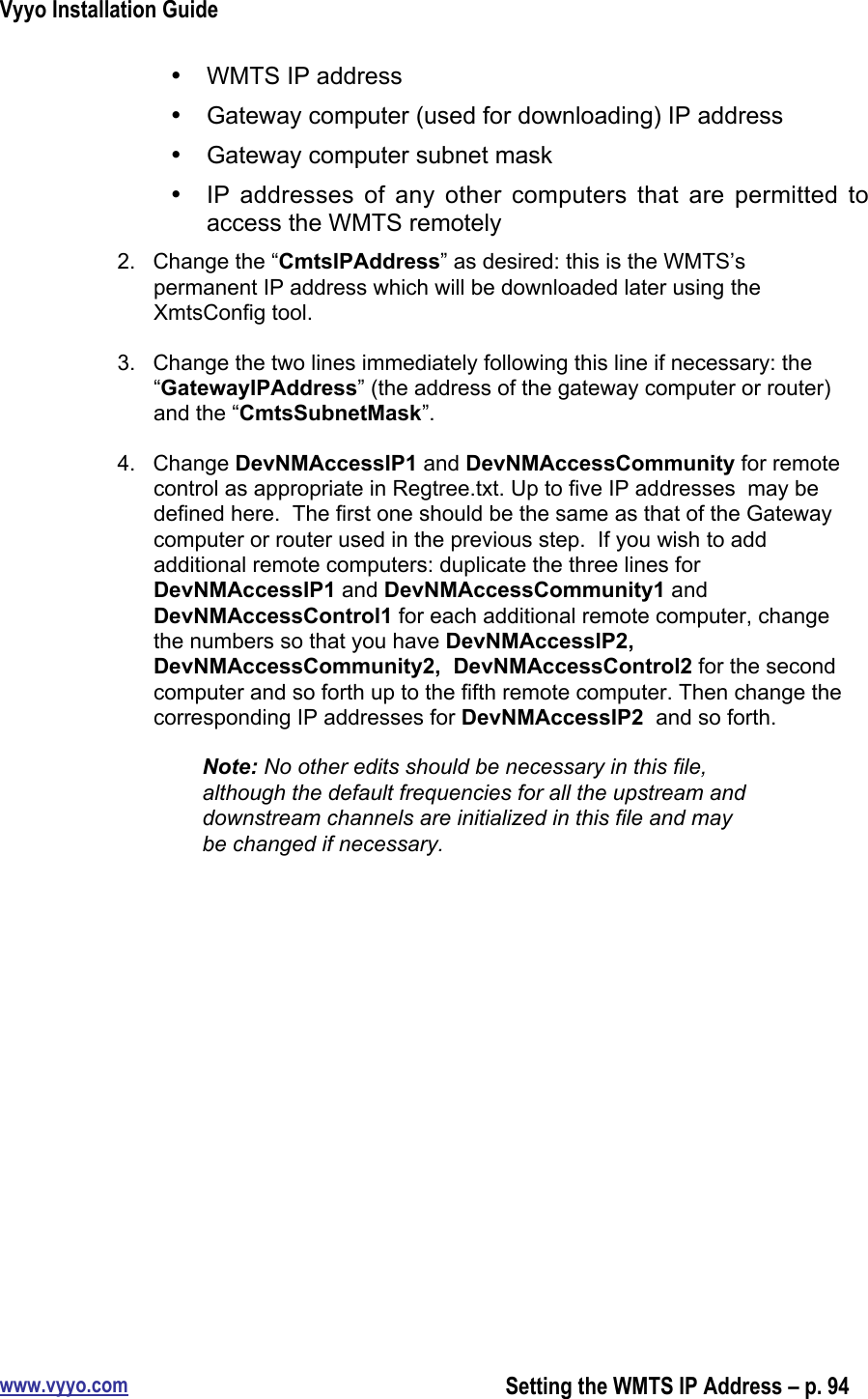 Vyyo Installation Guidewww.vyyo.comSetting the WMTS IP Address – p. 94•  WMTS IP address•  Gateway computer (used for downloading) IP address•  Gateway computer subnet mask• IP addresses  of  any  other  computers  that are  permitted  toaccess the WMTS remotely2.  Change the “CmtsIPAddress” as desired: this is the WMTS’spermanent IP address which will be downloaded later using theXmtsConfig tool.3.  Change the two lines immediately following this line if necessary: the“GatewayIPAddress” (the address of the gateway computer or router)and the “CmtsSubnetMask”.4.  Change DevNMAccessIP1 and DevNMAccessCommunity for remotecontrol as appropriate in Regtree.txt. Up to five IP addresses  may bedefined here.  The first one should be the same as that of the Gatewaycomputer or router used in the previous step.  If you wish to addadditional remote computers: duplicate the three lines forDevNMAccessIP1 and DevNMAccessCommunity1 andDevNMAccessControl1 for each additional remote computer, changethe numbers so that you have DevNMAccessIP2,DevNMAccessCommunity2,  DevNMAccessControl2 for the secondcomputer and so forth up to the fifth remote computer. Then change thecorresponding IP addresses for DevNMAccessIP2  and so forth.Note: No other edits should be necessary in this file,although the default frequencies for all the upstream anddownstream channels are initialized in this file and maybe changed if necessary.