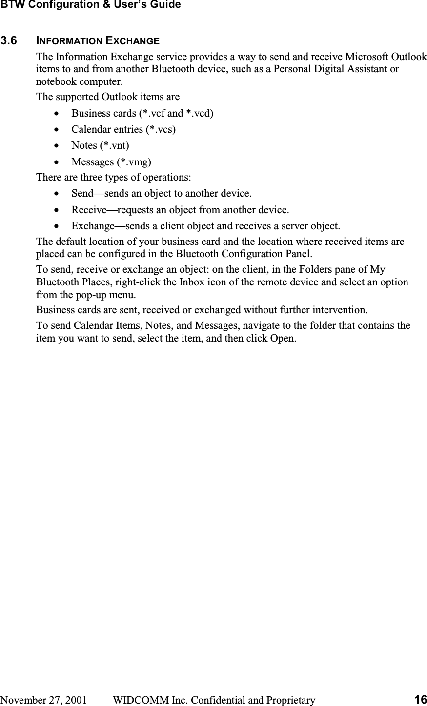 BTW Configuration &amp; User’s Guide November 27, 2001  WIDCOMM Inc. Confidential and Proprietary  163.6 INFORMATION EXCHANGEThe Information Exchange service provides a way to send and receive Microsoft Outlook items to and from another Bluetooth device, such as a Personal Digital Assistant or notebook computer. The supported Outlook items are •  Business cards (*.vcf and *.vcd) •  Calendar entries (*.vcs) •  Notes (*.vnt) •  Messages (*.vmg) There are three types of operations: •  Send—sends an object to another device. •  Receive—requests an object from another device. •  Exchange—sends a client object and receives a server object. The default location of your business card and the location where received items are placed can be configured in the Bluetooth Configuration Panel. To send, receive or exchange an object: on the client, in the Folders pane of My Bluetooth Places, right-click the Inbox icon of the remote device and select an option from the pop-up menu. Business cards are sent, received or exchanged without further intervention. To send Calendar Items, Notes, and Messages, navigate to the folder that contains the item you want to send, select the item, and then click Open. 