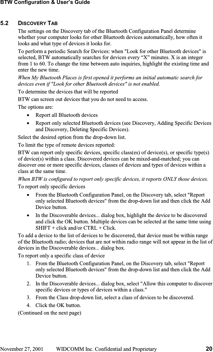 BTW Configuration &amp; User’s Guide November 27, 2001  WIDCOMM Inc. Confidential and Proprietary  205.2 DISCOVERY TABThe settings on the Discovery tab of the Bluetooth Configuration Panel determine whether your computer looks for other Bluetooth devices automatically, how often it looks and what type of devices it looks for. To perform a periodic Search for Devices: when &quot;Look for other Bluetooth devices&quot; is selected, BTW automatically searches for devices every “X” minutes. X is an integer from 1 to 60. To change the time between auto inquiries, highlight the existing time and enter the new time. When My Bluetooth Places is first opened it performs an initial automatic search for devices even if &quot;Look for other Bluetooth devices&quot; is not enabled.To determine the devices that will be reported BTW can screen out devices that you do not need to access. The options are: •  Report all Bluetooth devices •  Report only selected Bluetooth devices (see Discovery, Adding Specific Devices and Discovery, Deleting Specific Devices). Select the desired option from the drop-down list. To limit the type of remote devices reported: BTW can report only specific devices, specific class(es) of device(s), or specific type(s) of device(s) within a class. Discovered devices can be mixed-and-matched; you can discover one or more specific devices, classes of devices and types of devices within a class at the same time. When BTW is configured to report only specific devices, it reports ONLY those devices. To report only specific devices •  From the Bluetooth Configuration Panel, on the Discovery tab, select &quot;Report only selected Bluetooth devices&quot; from the drop-down list and then click the Add Device button. •  In the Discoverable devices... dialog box, highlight the device to be discovered and click the OK button. Multiple devices can be selected at the same time using SHIFT + click and/or CTRL + Click. To add a device to the list of devices to be discovered, that device must be within range of the Bluetooth radio; devices that are not within radio range will not appear in the list of devices in the Discoverable devices... dialog box. To report only a specific class of device 1.  From the Bluetooth Configuration Panel, on the Discovery tab, select &quot;Report only selected Bluetooth devices&quot; from the drop-down list and then click the Add Device button.  2.  In the Discoverable devices... dialog box, select &quot;Allow this computer to discover specific devices or types of devices within a class.&quot; 3.  From the Class drop-down list, select a class of devices to be discovered. 4.  Click the OK button. (Continued on the next page) 