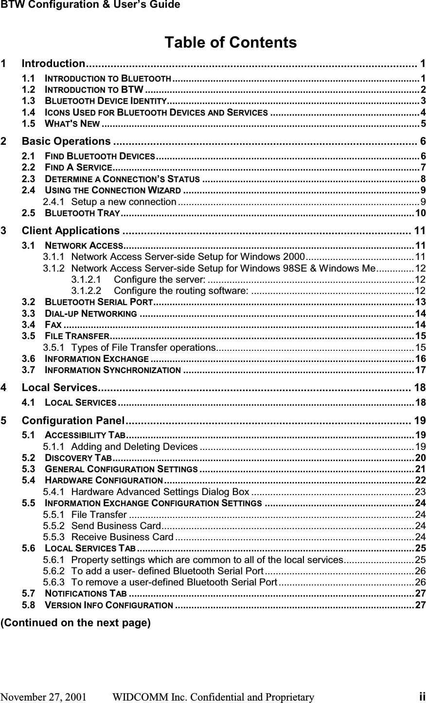BTW Configuration &amp; User’s Guide November 27, 2001  WIDCOMM Inc. Confidential and Proprietary  iiTable of Contents 1 Introduction............................................................................................................ 11.1 INTRODUCTION TO BLUETOOTH...........................................................................................11.2 INTRODUCTION TO BTW .....................................................................................................21.3 BLUETOOTH DEVICE IDENTITY.............................................................................................31.4 ICONS USED FOR BLUETOOTH DEVICES AND SERVICES .......................................................41.5 WHAT&apos;SNEW .....................................................................................................................52 Basic Operations ................................................................................................... 62.1 FIND BLUETOOTH DEVICES.................................................................................................62.2 FIND A SERVICE.................................................................................................................72.3 DETERMINE A CONNECTION’SSTATUS ................................................................................82.4 USING THE CONNECTION WIZARD .......................................................................................92.4.1 Setup a new connection .........................................................................................92.5 BLUETOOTH TRAY............................................................................................................103 Client Applications .............................................................................................. 113.1 NETWORK ACCESS...........................................................................................................113.1.1 Network Access Server-side Setup for Windows 2000........................................113.1.2 Network Access Server-side Setup for Windows 98SE &amp; Windows Me..............123.1.2.1 Configure the server: ............................................................................123.1.2.2 Configure the routing software: ............................................................123.2 BLUETOOTH SERIAL PORT................................................................................................133.3 DIAL-UP NETWORKING .....................................................................................................143.4 FAX .................................................................................................................................143.5 FILE TRANSFER................................................................................................................153.5.1 Types of File Transfer operations.........................................................................153.6 INFORMATION EXCHANGE .................................................................................................163.7 INFORMATION SYNCHRONIZATION .....................................................................................174 Local Services...................................................................................................... 184.1 LOCAL SERVICES .............................................................................................................185 Configuration Panel............................................................................................. 195.1 ACCESSIBILITY TAB..........................................................................................................195.1.1 Adding and Deleting Devices ...............................................................................195.2 DISCOVERY TAB...............................................................................................................205.3 GENERAL CONFIGURATION SETTINGS ...............................................................................215.4 HARDWARE CONFIGURATION ............................................................................................225.4.1 Hardware Advanced Settings Dialog Box ............................................................235.5 INFORMATION EXCHANGE CONFIGURATION SETTINGS .......................................................245.5.1 File Transfer .........................................................................................................245.5.2 Send Business Card.............................................................................................245.5.3 Receive Business Card ........................................................................................245.6 LOCAL SERVICES TAB ......................................................................................................255.6.1 Property settings which are common to all of the local services..........................255.6.2 To add a user- defined Bluetooth Serial Port .......................................................265.6.3 To remove a user-defined Bluetooth Serial Port ..................................................265.7 NOTIFICATIONS TAB .........................................................................................................275.8 VERSION INFO CONFIGURATION ........................................................................................27(Continued on the next page) 