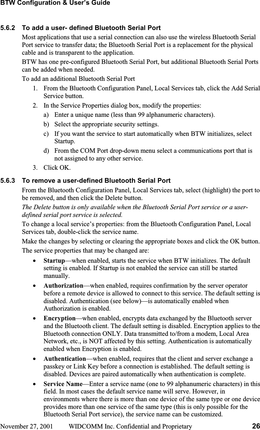 BTW Configuration &amp; User’s Guide November 27, 2001  WIDCOMM Inc. Confidential and Proprietary  265.6.2  To add a user- defined Bluetooth Serial Port Most applications that use a serial connection can also use the wireless Bluetooth Serial Port service to transfer data; the Bluetooth Serial Port is a replacement for the physical cable and is transparent to the application. BTW has one pre-configured Bluetooth Serial Port, but additional Bluetooth Serial Ports can be added when needed. To add an additional Bluetooth Serial Port 1.  From the Bluetooth Configuration Panel, Local Services tab, click the Add Serial Service button. 2.  In the Service Properties dialog box, modify the properties: a)  Enter a unique name (less than 99 alphanumeric characters). b)  Select the appropriate security settings. c)  If you want the service to start automatically when BTW initializes, select Startup.d)  From the COM Port drop-down menu select a communications port that is not assigned to any other service. 3. Click OK. 5.6.3  To remove a user-defined Bluetooth Serial Port From the Bluetooth Configuration Panel, Local Services tab, select (highlight) the port to be removed, and then click the Delete button. The Delete button is only available when the Bluetooth Serial Port service or a user-defined serial port service is selected. To change a local service’s properties: from the Bluetooth Configuration Panel, Local Services tab, double-click the service name. Make the changes by selecting or clearing the appropriate boxes and click the OK button. The service properties that may be changed are: •  Startup—when enabled, starts the service when BTW initializes. The default setting is enabled. If Startup is not enabled the service can still be started manually. •  Authorization—when enabled, requires confirmation by the server operator before a remote device is allowed to connect to this service. The default setting is disabled. Authentication (see below)—is automatically enabled when Authorization is enabled. •  Encryption—when enabled, encrypts data exchanged by the Bluetooth server and the Bluetooth client. The default setting is disabled. Encryption applies to the Bluetooth connection ONLY. Data transmitted to/from a modem, Local Area Network, etc., is NOT affected by this setting. Authentication is automatically enabled when Encryption is enabled. •  Authentication—when enabled, requires that the client and server exchange a passkey or Link Key before a connection is established. The default setting is disabled. Devices are paired automatically when authentication is complete. •  Service Name—Enter a service name (one to 99 alphanumeric characters) in this field. In most cases the default service name will serve. However, in environments where there is more than one device of the same type or one device provides more than one service of the same type (this is only possible for the Bluetooth Serial Port service), the service name can be customized. 