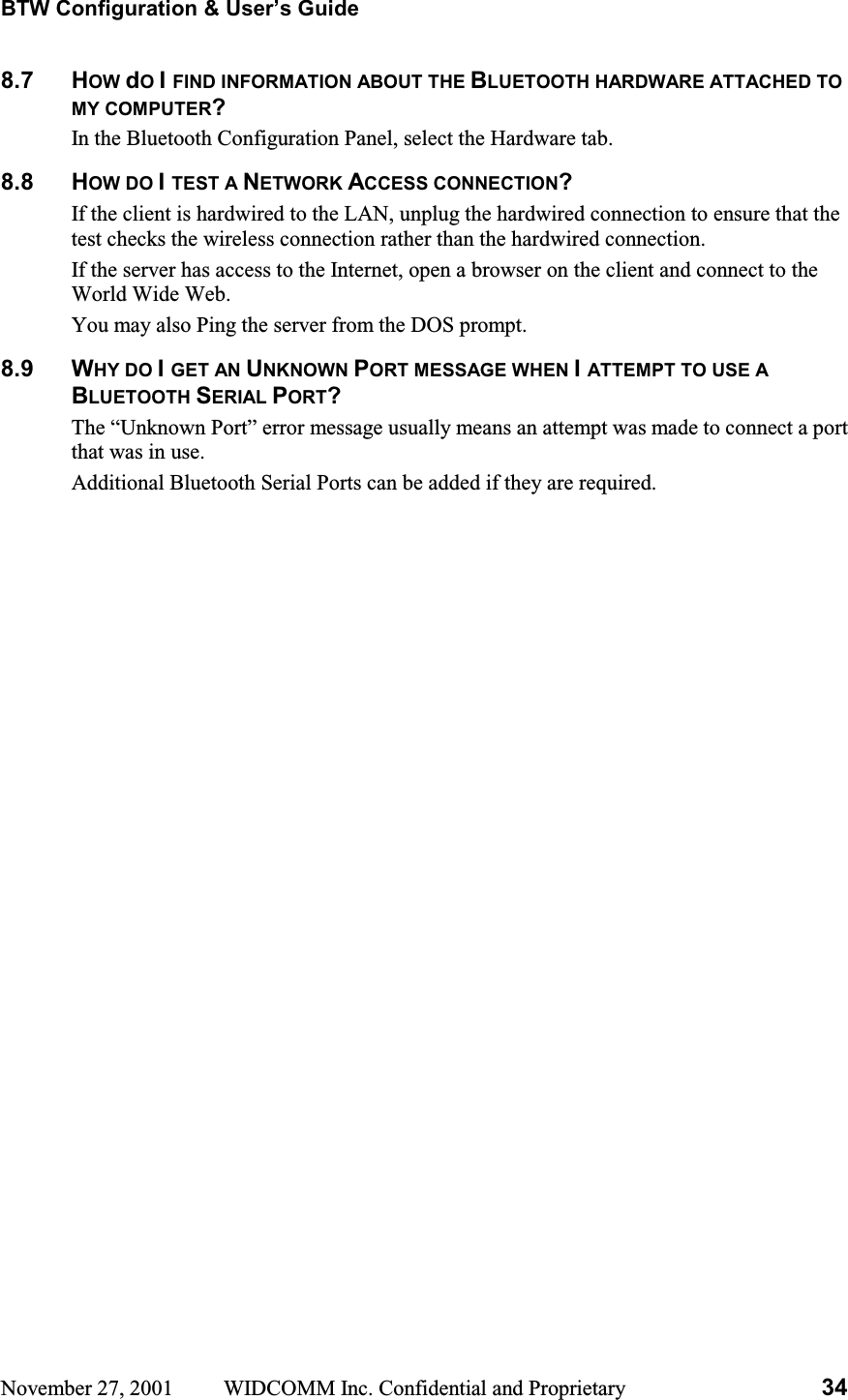 BTW Configuration &amp; User’s Guide November 27, 2001  WIDCOMM Inc. Confidential and Proprietary  348.7 HOW dOIFIND INFORMATION ABOUT THE BLUETOOTH HARDWARE ATTACHED TO MY COMPUTER?In the Bluetooth Configuration Panel, select the Hardware tab. 8.8 HOW DO ITEST A NETWORK ACCESS CONNECTION?If the client is hardwired to the LAN, unplug the hardwired connection to ensure that the test checks the wireless connection rather than the hardwired connection. If the server has access to the Internet, open a browser on the client and connect to the World Wide Web. You may also Ping the server from the DOS prompt. 8.9 WHY DO IGET AN UNKNOWN PORT MESSAGE WHEN IATTEMPT TO USE A BLUETOOTH SERIAL PORT?The “Unknown Port” error message usually means an attempt was made to connect a port that was in use. Additional Bluetooth Serial Ports can be added if they are required. 