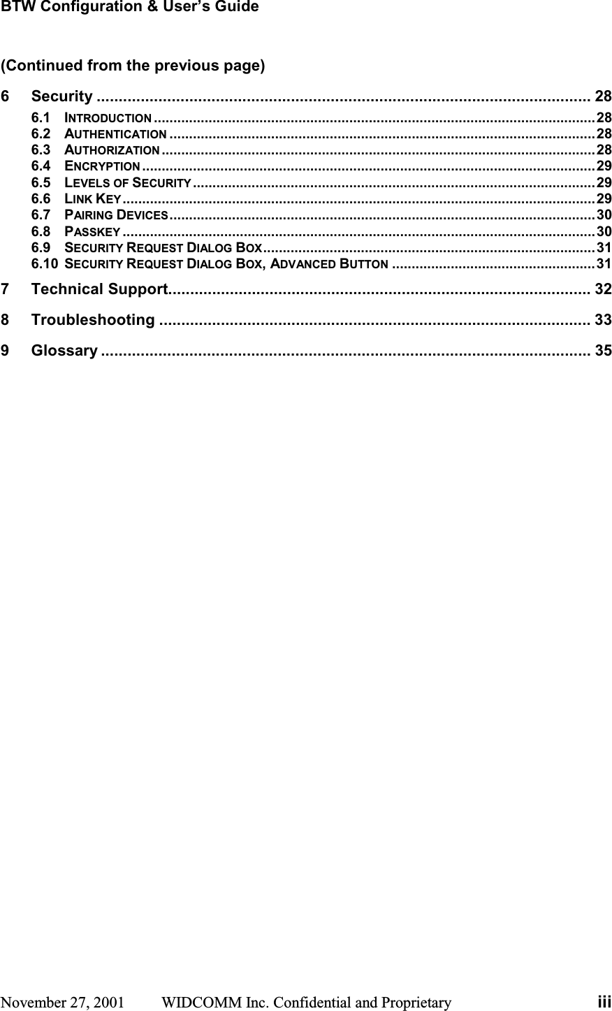 BTW Configuration &amp; User’s Guide November 27, 2001  WIDCOMM Inc. Confidential and Proprietary  iii(Continued from the previous page) 6Security ................................................................................................................ 286.1 INTRODUCTION .................................................................................................................286.2 AUTHENTICATION .............................................................................................................286.3 AUTHORIZATION ...............................................................................................................286.4 ENCRYPTION ....................................................................................................................296.5 LEVELS OF SECURITY .......................................................................................................296.6 LINK KEY .........................................................................................................................296.7 PAIRING DEVICES.............................................................................................................306.8 PASSKEY .........................................................................................................................306.9 SECURITY REQUEST DIALOG BOX.....................................................................................316.10 SECURITY REQUEST DIALOG BOX, ADVANCED BUTTON ....................................................317 Technical Support................................................................................................ 328 Troubleshooting .................................................................................................. 339 Glossary ............................................................................................................... 35 