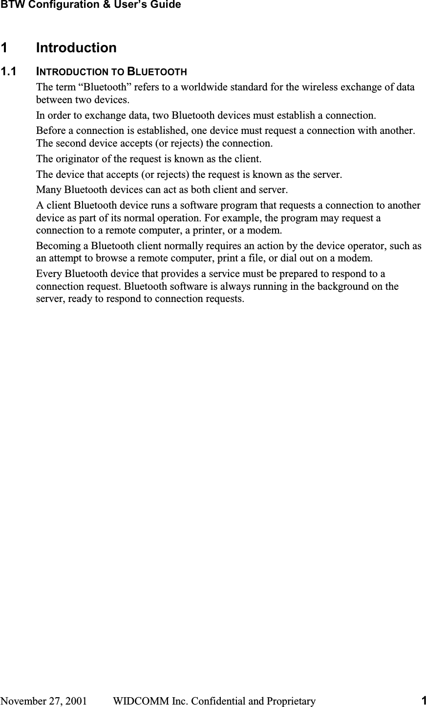 BTW Configuration &amp; User’s Guide November 27, 2001  WIDCOMM Inc. Confidential and Proprietary  11 Introduction 1.1 INTRODUCTION TO BLUETOOTHThe term “Bluetooth” refers to a worldwide standard for the wireless exchange of data between two devices. In order to exchange data, two Bluetooth devices must establish a connection. Before a connection is established, one device must request a connection with another. The second device accepts (or rejects) the connection. The originator of the request is known as the client. The device that accepts (or rejects) the request is known as the server. Many Bluetooth devices can act as both client and server. A client Bluetooth device runs a software program that requests a connection to another device as part of its normal operation. For example, the program may request a connection to a remote computer, a printer, or a modem. Becoming a Bluetooth client normally requires an action by the device operator, such as an attempt to browse a remote computer, print a file, or dial out on a modem. Every Bluetooth device that provides a service must be prepared to respond to a connection request. Bluetooth software is always running in the background on the server, ready to respond to connection requests. 