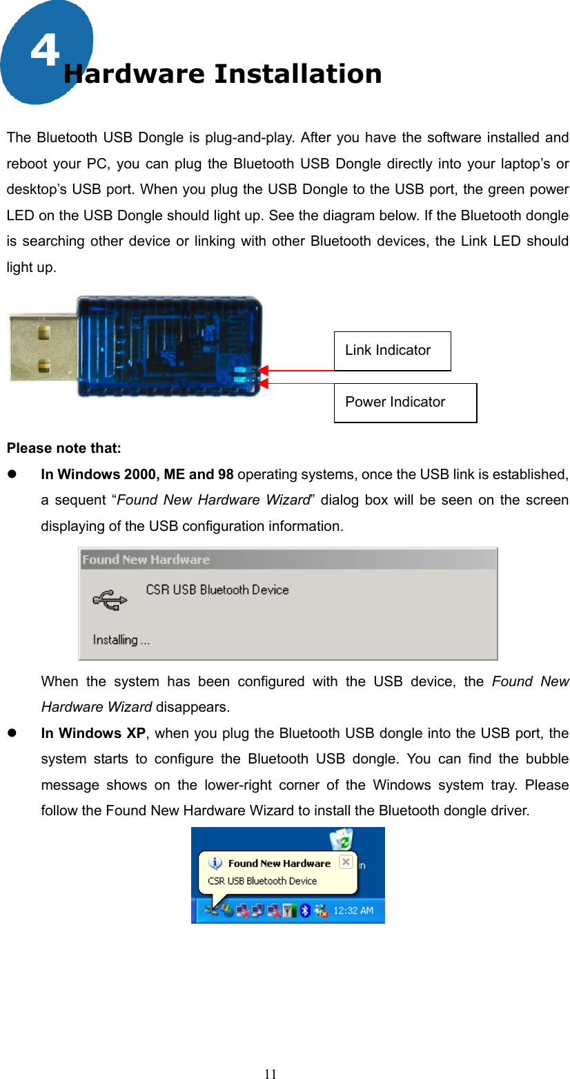  11 Hardware Installation  The Bluetooth USB Dongle is plug-and-play. After you have the software installed and reboot your PC, you can plug the Bluetooth USB Dongle directly into your laptop’s or desktop’s USB port. When you plug the USB Dongle to the USB port, the green power LED on the USB Dongle should light up. See the diagram below. If the Bluetooth dongle is searching other device or linking with other Bluetooth devices, the Link LED should light up.         Please note that:   In Windows 2000, ME and 98 operating systems, once the USB link is established, a sequent “Found New Hardware Wizard” dialog box will be seen on the screen displaying of the USB configuration information.    When the system has been configured with the USB device, the Found New Hardware Wizard disappears.    In Windows XP, when you plug the Bluetooth USB dongle into the USB port, the system starts to configure the Bluetooth USB dongle. You can find the bubble message shows on the lower-right corner of the Windows system tray. Please follow the Found New Hardware Wizard to install the Bluetooth dongle driver.    Link IndicatorPower Indicator 