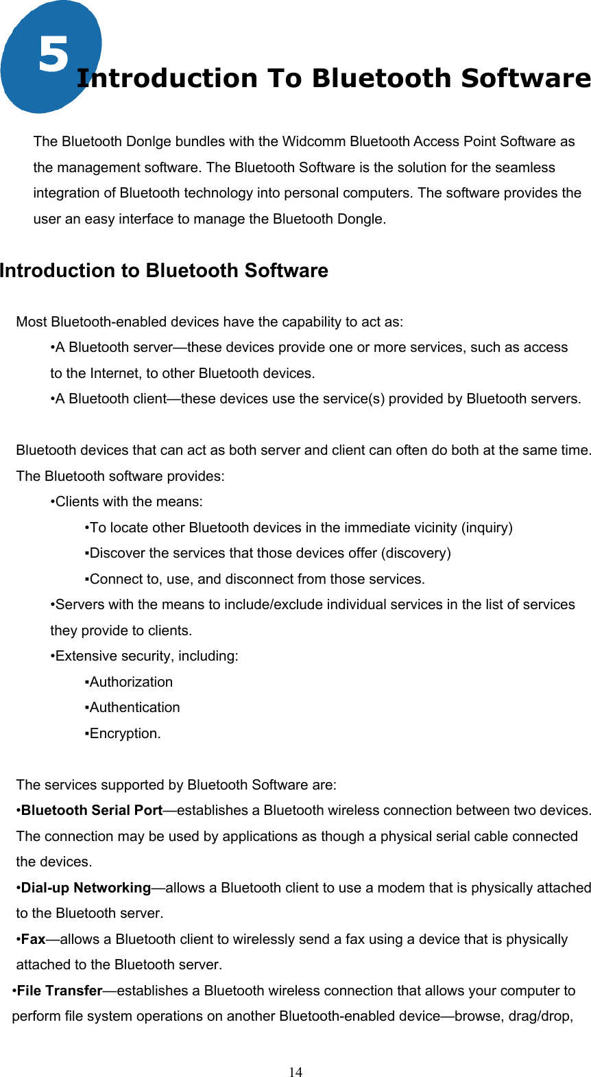  14  Introduction To Bluetooth Software  The Bluetooth Donlge bundles with the Widcomm Bluetooth Access Point Software as the management software. The Bluetooth Software is the solution for the seamless integration of Bluetooth technology into personal computers. The software provides the user an easy interface to manage the Bluetooth Dongle.    Introduction to Bluetooth Software  Most Bluetooth-enabled devices have the capability to act as: •A Bluetooth server—these devices provide one or more services, such as access to the Internet, to other Bluetooth devices. •A Bluetooth client—these devices use the service(s) provided by Bluetooth servers.  Bluetooth devices that can act as both server and client can often do both at the same time. The Bluetooth software provides: •Clients with the means: •To locate other Bluetooth devices in the immediate vicinity (inquiry) ▪Discover the services that those devices offer (discovery) ▪Connect to, use, and disconnect from those services. •Servers with the means to include/exclude individual services in the list of services they provide to clients. •Extensive security, including: ▪Authorization ▪Authentication ▪Encryption.  The services supported by Bluetooth Software are: •Bluetooth Serial Port—establishes a Bluetooth wireless connection between two devices. The connection may be used by applications as though a physical serial cable connected the devices. •Dial-up Networking—allows a Bluetooth client to use a modem that is physically attached to the Bluetooth server. •Fax—allows a Bluetooth client to wirelessly send a fax using a device that is physically attached to the Bluetooth server. •File Transfer—establishes a Bluetooth wireless connection that allows your computer to perform file system operations on another Bluetooth-enabled device—browse, drag/drop, 