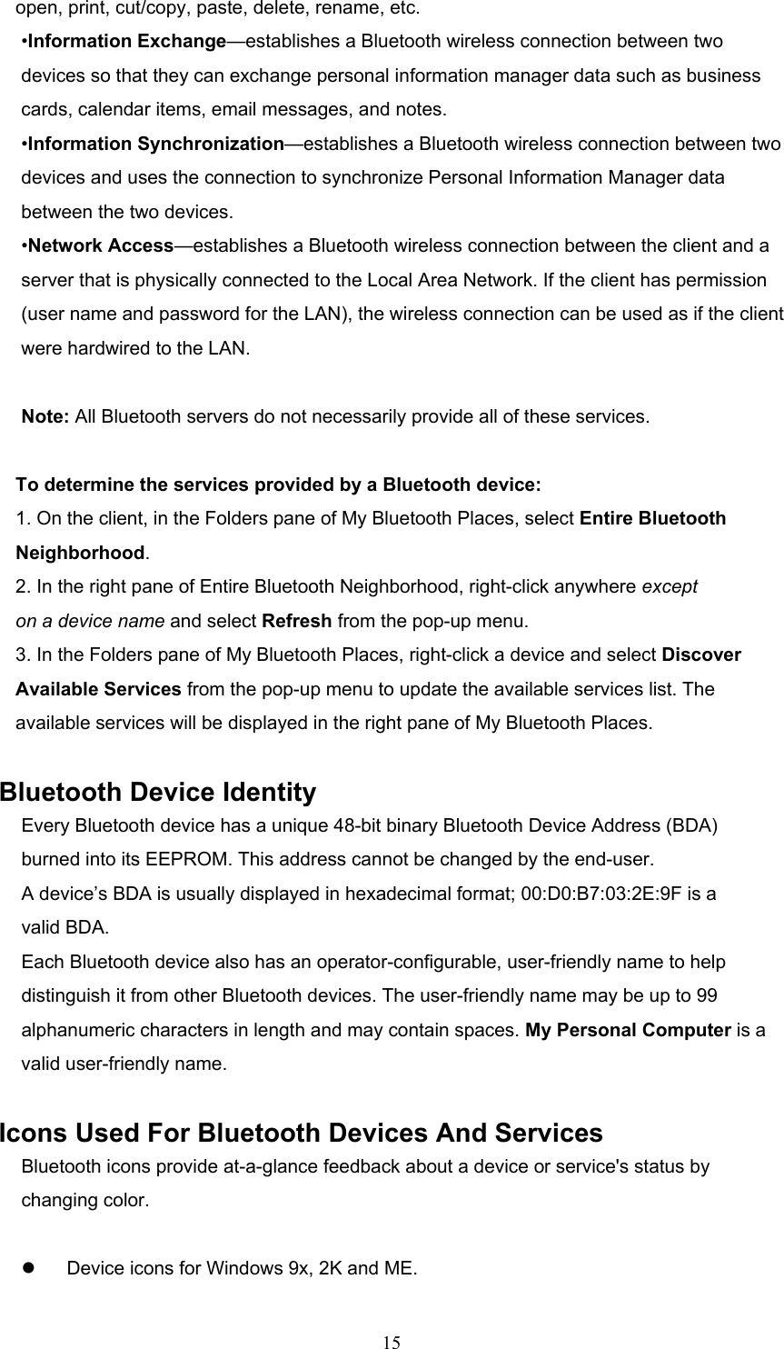  15 open, print, cut/copy, paste, delete, rename, etc. •Information Exchange—establishes a Bluetooth wireless connection between two devices so that they can exchange personal information manager data such as business cards, calendar items, email messages, and notes. •Information Synchronization—establishes a Bluetooth wireless connection between two devices and uses the connection to synchronize Personal Information Manager data between the two devices. •Network Access—establishes a Bluetooth wireless connection between the client and a server that is physically connected to the Local Area Network. If the client has permission (user name and password for the LAN), the wireless connection can be used as if the client were hardwired to the LAN.  Note: All Bluetooth servers do not necessarily provide all of these services.    To determine the services provided by a Bluetooth device: 1. On the client, in the Folders pane of My Bluetooth Places, select Entire Bluetooth Neighborhood. 2. In the right pane of Entire Bluetooth Neighborhood, right-click anywhere except on a device name and select Refresh from the pop-up menu. 3. In the Folders pane of My Bluetooth Places, right-click a device and select Discover Available Services from the pop-up menu to update the available services list. The available services will be displayed in the right pane of My Bluetooth Places.  Bluetooth Device Identity Every Bluetooth device has a unique 48-bit binary Bluetooth Device Address (BDA) burned into its EEPROM. This address cannot be changed by the end-user. A device’s BDA is usually displayed in hexadecimal format; 00:D0:B7:03:2E:9F is a valid BDA. Each Bluetooth device also has an operator-configurable, user-friendly name to help distinguish it from other Bluetooth devices. The user-friendly name may be up to 99 alphanumeric characters in length and may contain spaces. My Personal Computer is a valid user-friendly name.  Icons Used For Bluetooth Devices And Services Bluetooth icons provide at-a-glance feedback about a device or service&apos;s status by changing color.    Device icons for Windows 9x, 2K and ME. 