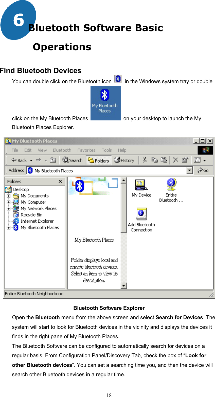  18 Bluetooth Software Basic Operations  Find Bluetooth Devices You can double click on the Bluetooth icon    in the Windows system tray or double click on the My Bluetooth Places    on your desktop to launch the My Bluetooth Places Explorer.  Bluetooth Software Explorer Open the Bluetooth menu from the above screen and select Search for Devices. The system will start to look for Bluetooth devices in the vicinity and displays the devices it finds in the right pane of My Bluetooth Places.   The Bluetooth Software can be configured to automatically search for devices on a regular basis. From Configuration Panel/Discovery Tab, check the box of “Look for other Bluetooth devices”. You can set a searching time you, and then the device will search other Bluetooth devices in a regular time. 