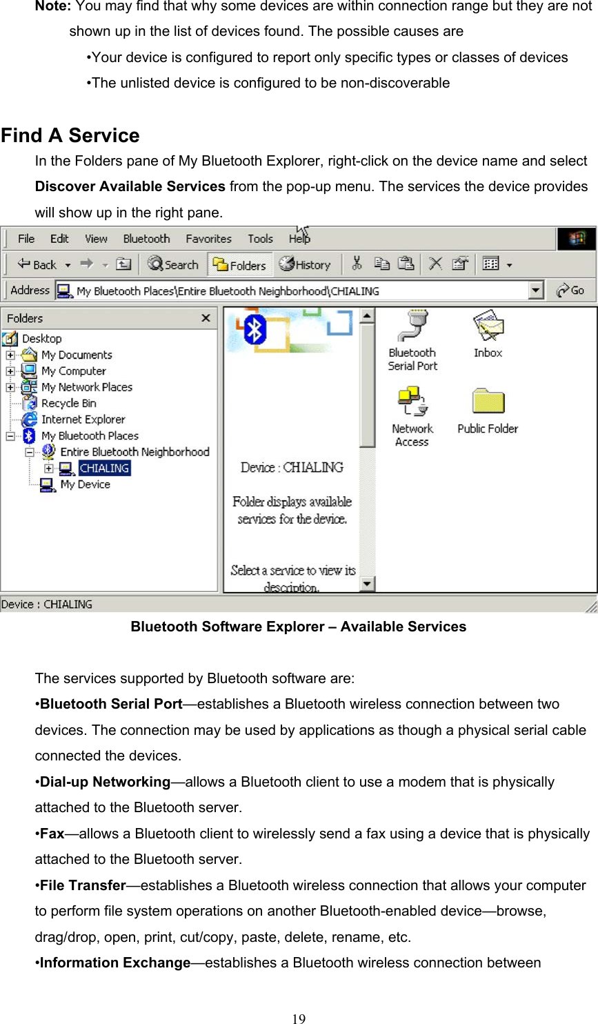  19 Note: You may find that why some devices are within connection range but they are not     shown up in the list of devices found. The possible causes are   •Your device is configured to report only specific types or classes of devices •The unlisted device is configured to be non-discoverable    Find A Service In the Folders pane of My Bluetooth Explorer, right-click on the device name and select Discover Available Services from the pop-up menu. The services the device provides will show up in the right pane.    Bluetooth Software Explorer – Available Services  The services supported by Bluetooth software are: •Bluetooth Serial Port—establishes a Bluetooth wireless connection between two devices. The connection may be used by applications as though a physical serial cable connected the devices.   •Dial-up Networking—allows a Bluetooth client to use a modem that is physically attached to the Bluetooth server. •Fax—allows a Bluetooth client to wirelessly send a fax using a device that is physically attached to the Bluetooth server. •File Transfer—establishes a Bluetooth wireless connection that allows your computer to perform file system operations on another Bluetooth-enabled device—browse, drag/drop, open, print, cut/copy, paste, delete, rename, etc. •Information Exchange—establishes a Bluetooth wireless connection between 