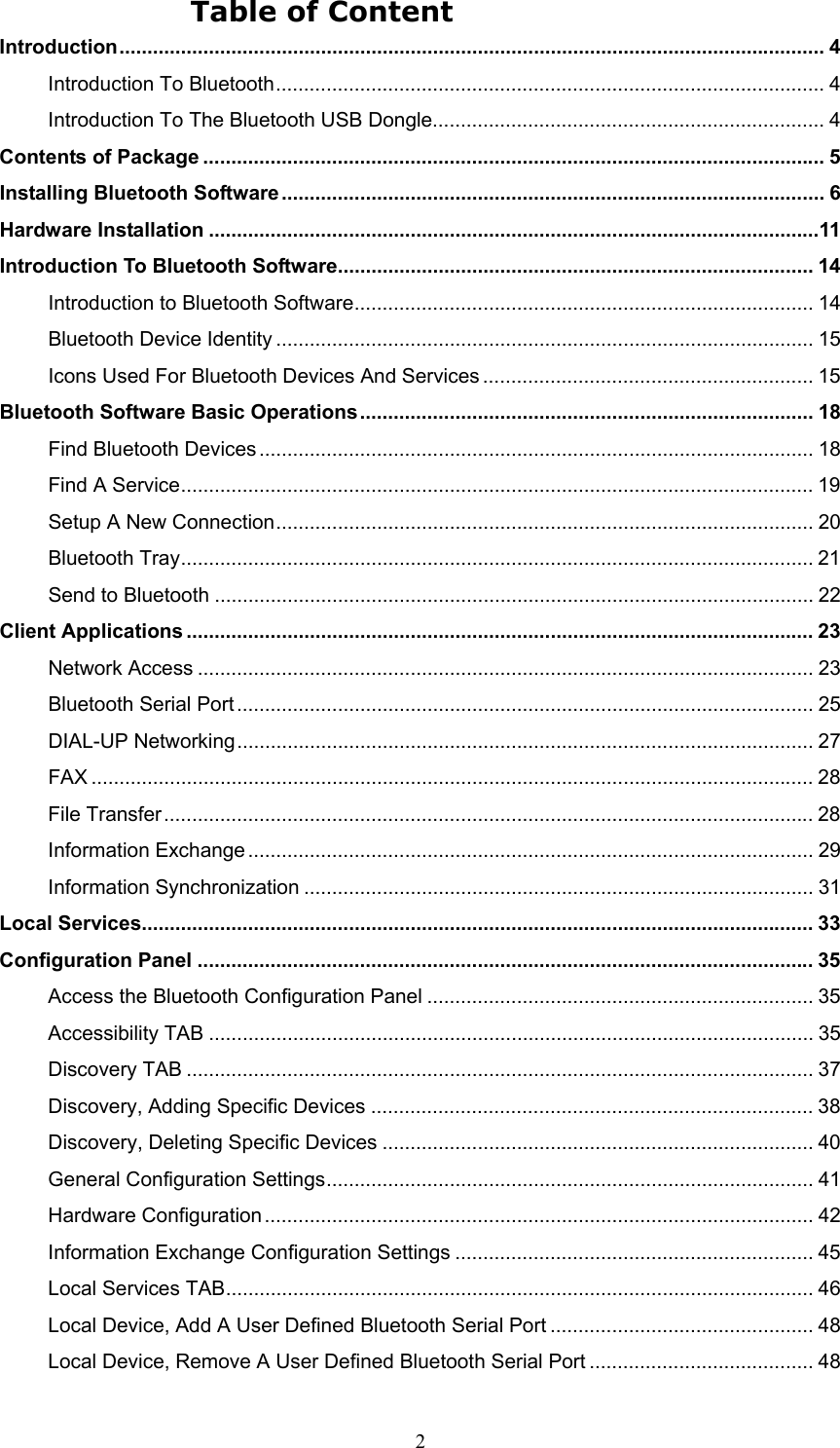  2 Table of Content Introduction.............................................................................................................................. 4 Introduction To Bluetooth.................................................................................................. 4 Introduction To The Bluetooth USB Dongle...................................................................... 4 Contents of Package ............................................................................................................... 5 Installing Bluetooth Software ................................................................................................. 6 Hardware Installation .............................................................................................................11 Introduction To Bluetooth Software..................................................................................... 14 Introduction to Bluetooth Software.................................................................................. 14 Bluetooth Device Identity ................................................................................................ 15 Icons Used For Bluetooth Devices And Services ........................................................... 15 Bluetooth Software Basic Operations................................................................................. 18 Find Bluetooth Devices ................................................................................................... 18 Find A Service................................................................................................................. 19 Setup A New Connection................................................................................................ 20 Bluetooth Tray................................................................................................................. 21 Send to Bluetooth ........................................................................................................... 22 Client Applications ................................................................................................................ 23 Network Access .............................................................................................................. 23 Bluetooth Serial Port ....................................................................................................... 25 DIAL-UP Networking....................................................................................................... 27 FAX ................................................................................................................................. 28 File Transfer.................................................................................................................... 28 Information Exchange ..................................................................................................... 29 Information Synchronization ........................................................................................... 31 Local Services........................................................................................................................ 33 Configuration Panel .............................................................................................................. 35 Access the Bluetooth Configuration Panel ..................................................................... 35 Accessibility TAB ............................................................................................................ 35 Discovery TAB ................................................................................................................ 37 Discovery, Adding Specific Devices ............................................................................... 38 Discovery, Deleting Specific Devices ............................................................................. 40 General Configuration Settings....................................................................................... 41 Hardware Configuration.................................................................................................. 42 Information Exchange Configuration Settings ................................................................ 45 Local Services TAB......................................................................................................... 46 Local Device, Add A User Defined Bluetooth Serial Port ............................................... 48 Local Device, Remove A User Defined Bluetooth Serial Port ........................................ 48 