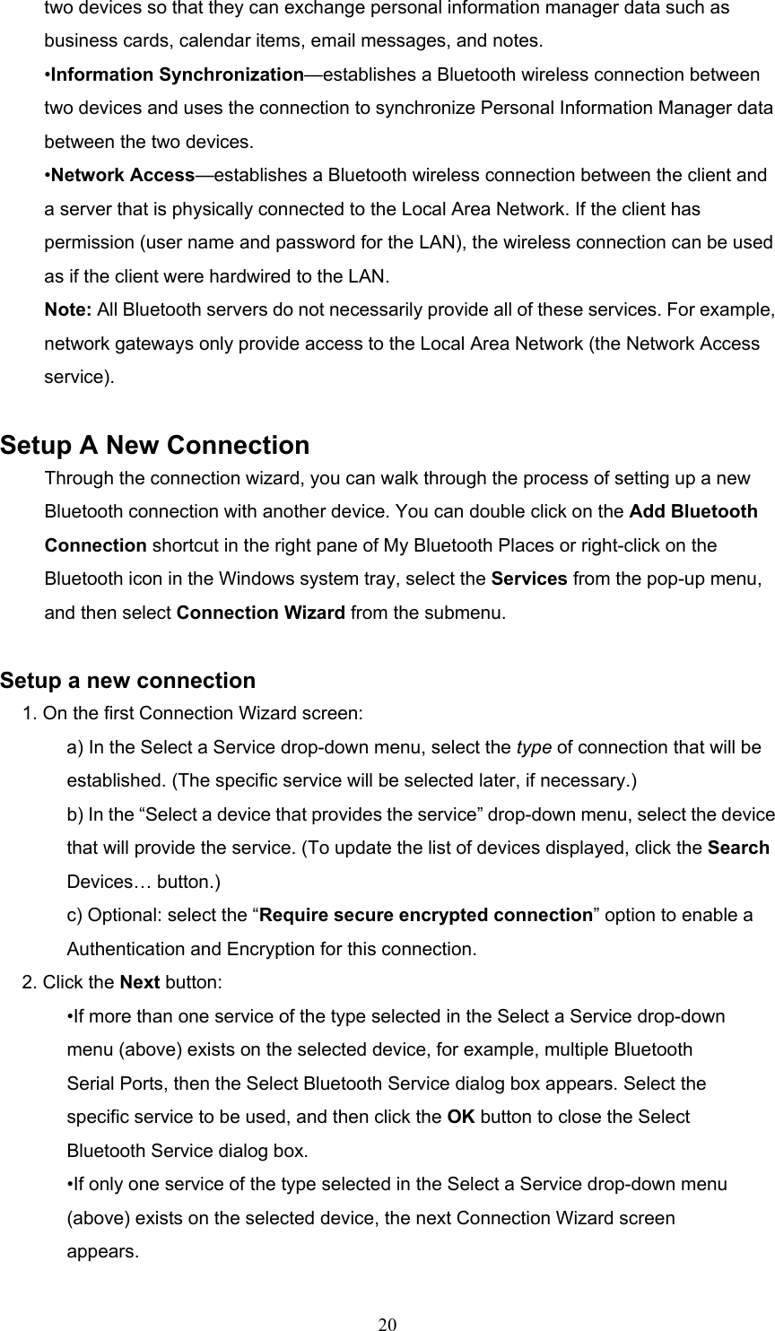  20 two devices so that they can exchange personal information manager data such as business cards, calendar items, email messages, and notes. •Information Synchronization—establishes a Bluetooth wireless connection between two devices and uses the connection to synchronize Personal Information Manager data between the two devices. •Network Access—establishes a Bluetooth wireless connection between the client and a server that is physically connected to the Local Area Network. If the client has permission (user name and password for the LAN), the wireless connection can be used as if the client were hardwired to the LAN. Note: All Bluetooth servers do not necessarily provide all of these services. For example, network gateways only provide access to the Local Area Network (the Network Access service).  Setup A New Connection Through the connection wizard, you can walk through the process of setting up a new Bluetooth connection with another device. You can double click on the Add Bluetooth Connection shortcut in the right pane of My Bluetooth Places or right-click on the Bluetooth icon in the Windows system tray, select the Services from the pop-up menu, and then select Connection Wizard from the submenu.  Setup a new connection 1. On the first Connection Wizard screen: a) In the Select a Service drop-down menu, select the type of connection that will be established. (The specific service will be selected later, if necessary.) b) In the “Select a device that provides the service” drop-down menu, select the device that will provide the service. (To update the list of devices displayed, click the Search Devices… button.) c) Optional: select the “Require secure encrypted connection” option to enable a Authentication and Encryption for this connection. 2. Click the Next button: •If more than one service of the type selected in the Select a Service drop-down menu (above) exists on the selected device, for example, multiple Bluetooth Serial Ports, then the Select Bluetooth Service dialog box appears. Select the specific service to be used, and then click the OK button to close the Select Bluetooth Service dialog box. •If only one service of the type selected in the Select a Service drop-down menu (above) exists on the selected device, the next Connection Wizard screen appears. 