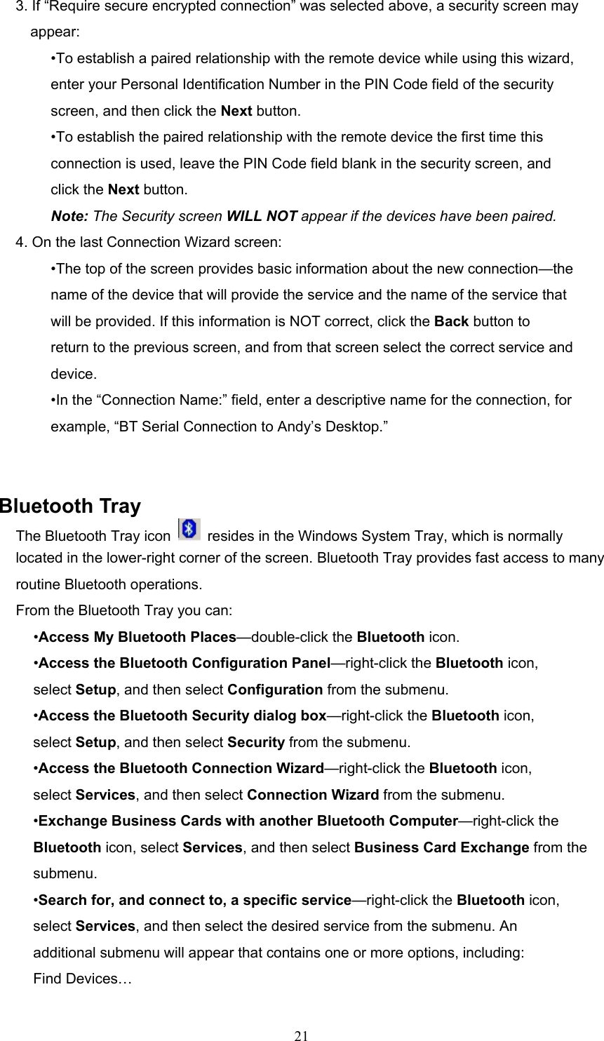  21 3. If “Require secure encrypted connection” was selected above, a security screen may appear: •To establish a paired relationship with the remote device while using this wizard, enter your Personal Identification Number in the PIN Code field of the security screen, and then click the Next button. •To establish the paired relationship with the remote device the first time this connection is used, leave the PIN Code field blank in the security screen, and click the Next button. Note: The Security screen WILL NOT appear if the devices have been paired. 4. On the last Connection Wizard screen: •The top of the screen provides basic information about the new connection—the name of the device that will provide the service and the name of the service that will be provided. If this information is NOT correct, click the Back button to return to the previous screen, and from that screen select the correct service and device. •In the “Connection Name:” field, enter a descriptive name for the connection, for example, “BT Serial Connection to Andy’s Desktop.”   Bluetooth Tray The Bluetooth Tray icon    resides in the Windows System Tray, which is normally located in the lower-right corner of the screen. Bluetooth Tray provides fast access to many routine Bluetooth operations. From the Bluetooth Tray you can: •Access My Bluetooth Places—double-click the Bluetooth icon. •Access the Bluetooth Configuration Panel—right-click the Bluetooth icon, select Setup, and then select Configuration from the submenu. •Access the Bluetooth Security dialog box—right-click the Bluetooth icon, select Setup, and then select Security from the submenu. •Access the Bluetooth Connection Wizard—right-click the Bluetooth icon, select Services, and then select Connection Wizard from the submenu. •Exchange Business Cards with another Bluetooth Computer—right-click the Bluetooth icon, select Services, and then select Business Card Exchange from the submenu. •Search for, and connect to, a specific service—right-click the Bluetooth icon, select Services, and then select the desired service from the submenu. An additional submenu will appear that contains one or more options, including: Find Devices… 