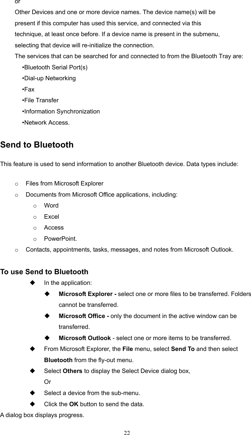  22 or Other Devices and one or more device names. The device name(s) will be present if this computer has used this service, and connected via this technique, at least once before. If a device name is present in the submenu, selecting that device will re-initialize the connection. The services that can be searched for and connected to from the Bluetooth Tray are: •Bluetooth Serial Port(s) •Dial-up Networking •Fax •File Transfer •Information Synchronization •Network Access.  Send to Bluetooth This feature is used to send information to another Bluetooth device. Data types include: o  Files from Microsoft Explorer o  Documents from Microsoft Office applications, including: o  Word o  Excel o  Access o  PowerPoint. o  Contacts, appointments, tasks, messages, and notes from Microsoft Outlook.  To use Send to Bluetooth   In the application:   Microsoft Explorer - select one or more files to be transferred. Folders cannot be transferred.   Microsoft Office - only the document in the active window can be transferred.   Microsoft Outlook - select one or more items to be transferred.   From Microsoft Explorer, the File menu, select Send To and then select Bluetooth from the fly-out menu.   Select Others to display the Select Device dialog box, Or    Select a device from the sub-menu.   Click the OK button to send the data. A dialog box displays progress. 