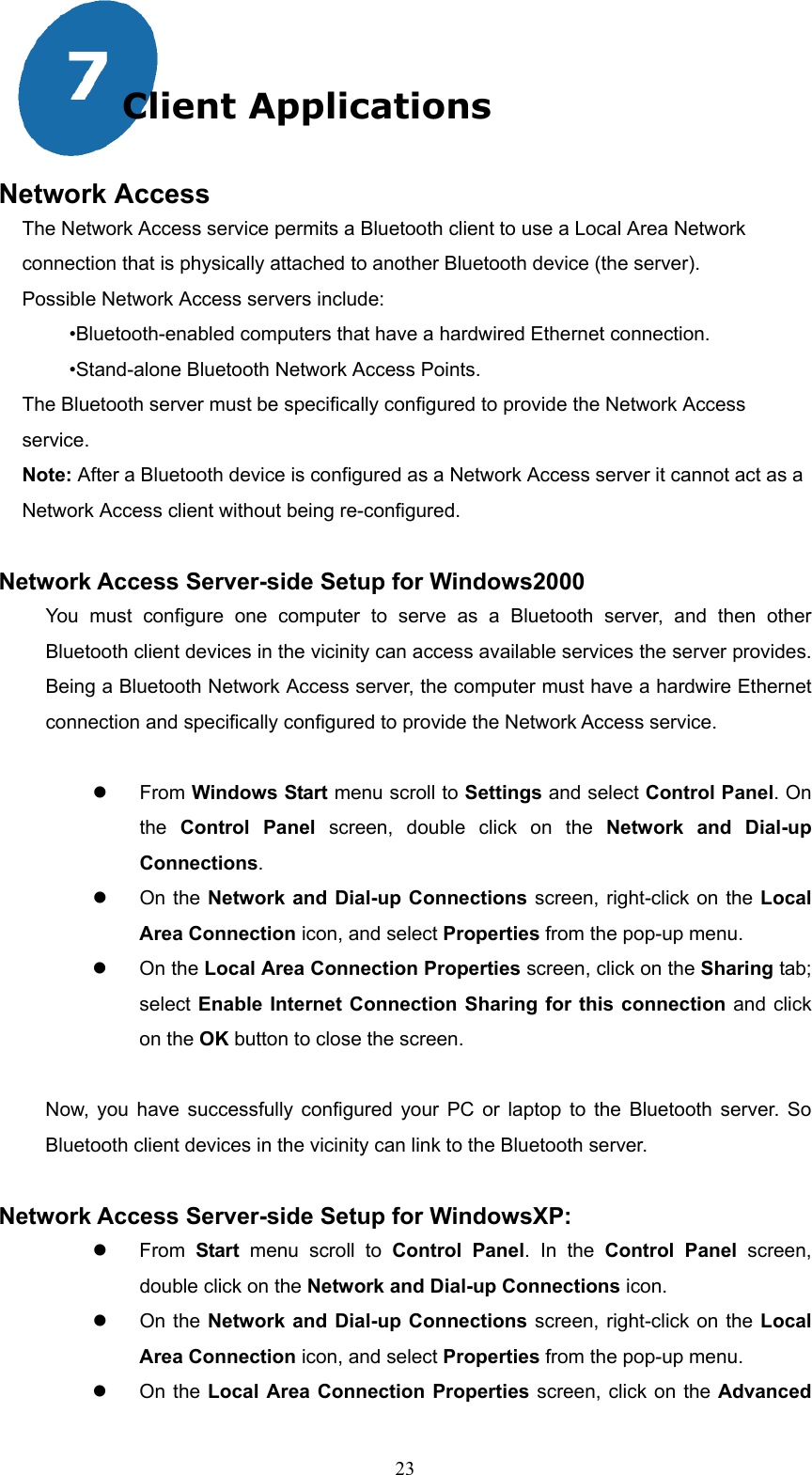  23 Client Applications  Network Access The Network Access service permits a Bluetooth client to use a Local Area Network connection that is physically attached to another Bluetooth device (the server). Possible Network Access servers include: •Bluetooth-enabled computers that have a hardwired Ethernet connection. •Stand-alone Bluetooth Network Access Points.   The Bluetooth server must be specifically configured to provide the Network Access service. Note: After a Bluetooth device is configured as a Network Access server it cannot act as a Network Access client without being re-configured.  Network Access Server-side Setup for Windows2000 You must configure one computer to serve as a Bluetooth server, and then other Bluetooth client devices in the vicinity can access available services the server provides. Being a Bluetooth Network Access server, the computer must have a hardwire Ethernet connection and specifically configured to provide the Network Access service.      From Windows Start menu scroll to Settings and select Control Panel. On the  Control Panel screen, double click on the Network and Dial-up Connections.   On the Network and Dial-up Connections screen, right-click on the Local Area Connection icon, and select Properties from the pop-up menu.   On the Local Area Connection Properties screen, click on the Sharing tab; select Enable Internet Connection Sharing for this connection and click on the OK button to close the screen.  Now, you have successfully configured your PC or laptop to the Bluetooth server. So Bluetooth client devices in the vicinity can link to the Bluetooth server.  Network Access Server-side Setup for WindowsXP:   From  Start  menu scroll to Control Panel. In the Control Panel screen, double click on the Network and Dial-up Connections icon.   On the Network and Dial-up Connections screen, right-click on the Local Area Connection icon, and select Properties from the pop-up menu.   On the Local Area Connection Properties screen, click on the Advanced 