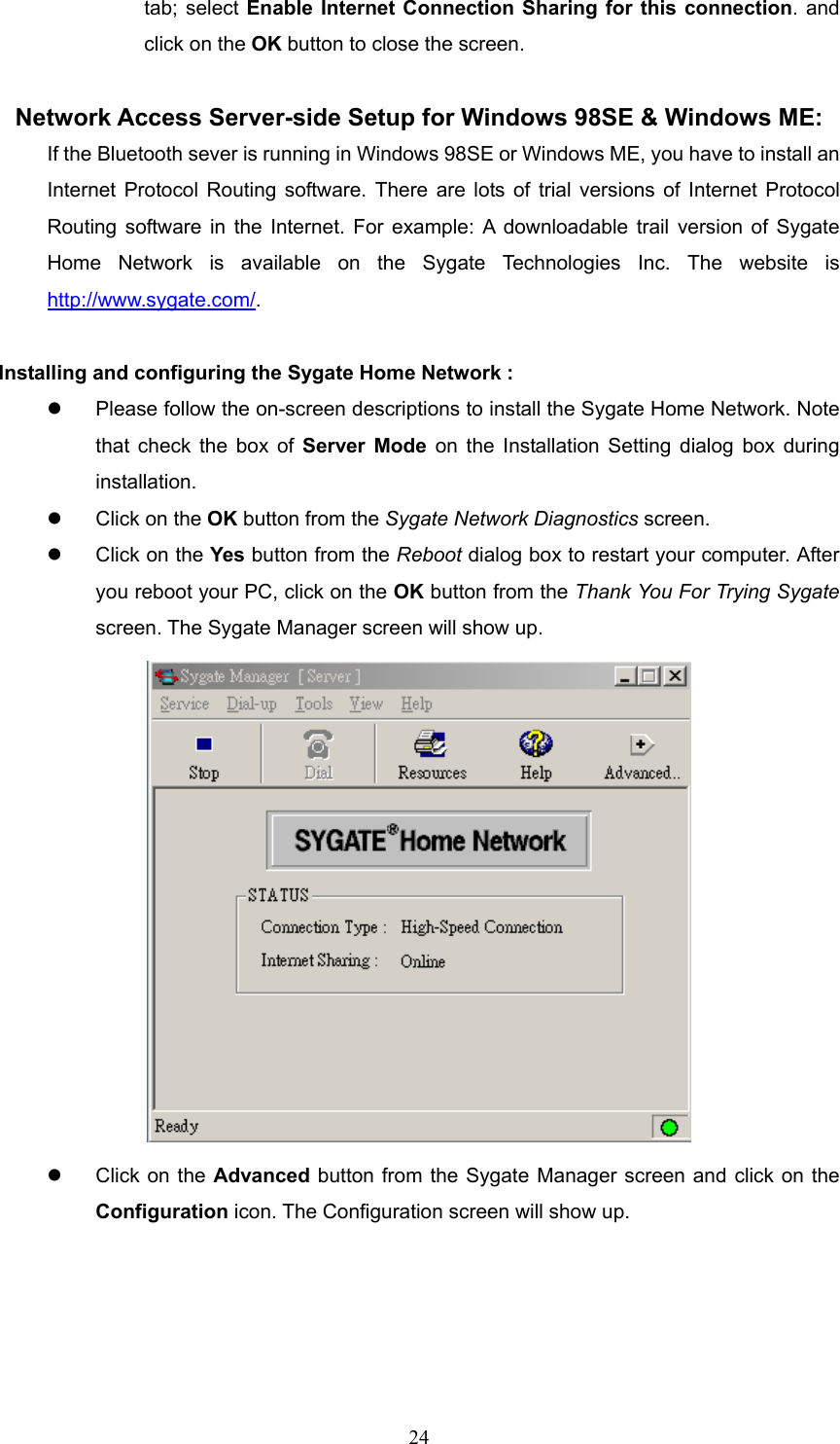  24 tab; select Enable Internet Connection Sharing for this connection. and click on the OK button to close the screen.  Network Access Server-side Setup for Windows 98SE &amp; Windows ME: If the Bluetooth sever is running in Windows 98SE or Windows ME, you have to install an Internet Protocol Routing software. There are lots of trial versions of Internet Protocol Routing software in the Internet. For example: A downloadable trail version of Sygate Home Network is available on the Sygate Technologies Inc. The website is http://www.sygate.com/.   Installing and configuring the Sygate Home Network :   Please follow the on-screen descriptions to install the Sygate Home Network. Note that check the box of Server Mode on the Installation Setting dialog box during installation.    Click on the OK button from the Sygate Network Diagnostics screen.    Click on the Yes button from the Reboot dialog box to restart your computer. After you reboot your PC, click on the OK button from the Thank You For Trying Sygate screen. The Sygate Manager screen will show up.    Click on the Advanced button from the Sygate Manager screen and click on the Configuration icon. The Configuration screen will show up. 