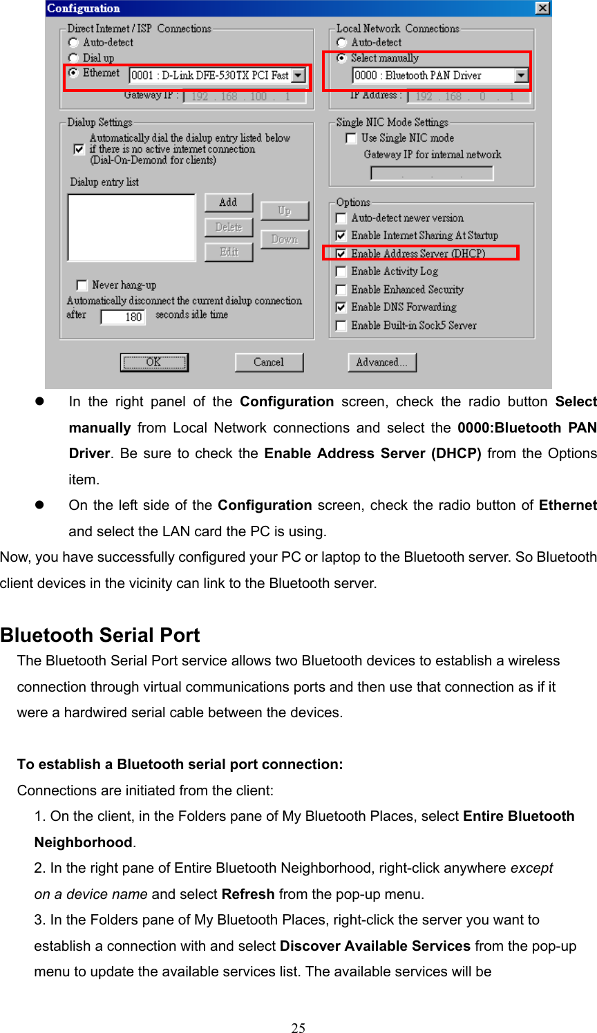  25    In the right panel of the Configuration screen, check the radio button Select manually from Local Network connections and select the 0000:Bluetooth PAN Driver. Be sure to check the Enable Address Server (DHCP) from the Options item.   On the left side of the Configuration screen, check the radio button of Ethernet and select the LAN card the PC is using.   Now, you have successfully configured your PC or laptop to the Bluetooth server. So Bluetooth client devices in the vicinity can link to the Bluetooth server.  Bluetooth Serial Port The Bluetooth Serial Port service allows two Bluetooth devices to establish a wireless connection through virtual communications ports and then use that connection as if it were a hardwired serial cable between the devices.  To establish a Bluetooth serial port connection: Connections are initiated from the client: 1. On the client, in the Folders pane of My Bluetooth Places, select Entire Bluetooth Neighborhood. 2. In the right pane of Entire Bluetooth Neighborhood, right-click anywhere except on a device name and select Refresh from the pop-up menu. 3. In the Folders pane of My Bluetooth Places, right-click the server you want to establish a connection with and select Discover Available Services from the pop-up menu to update the available services list. The available services will be 
