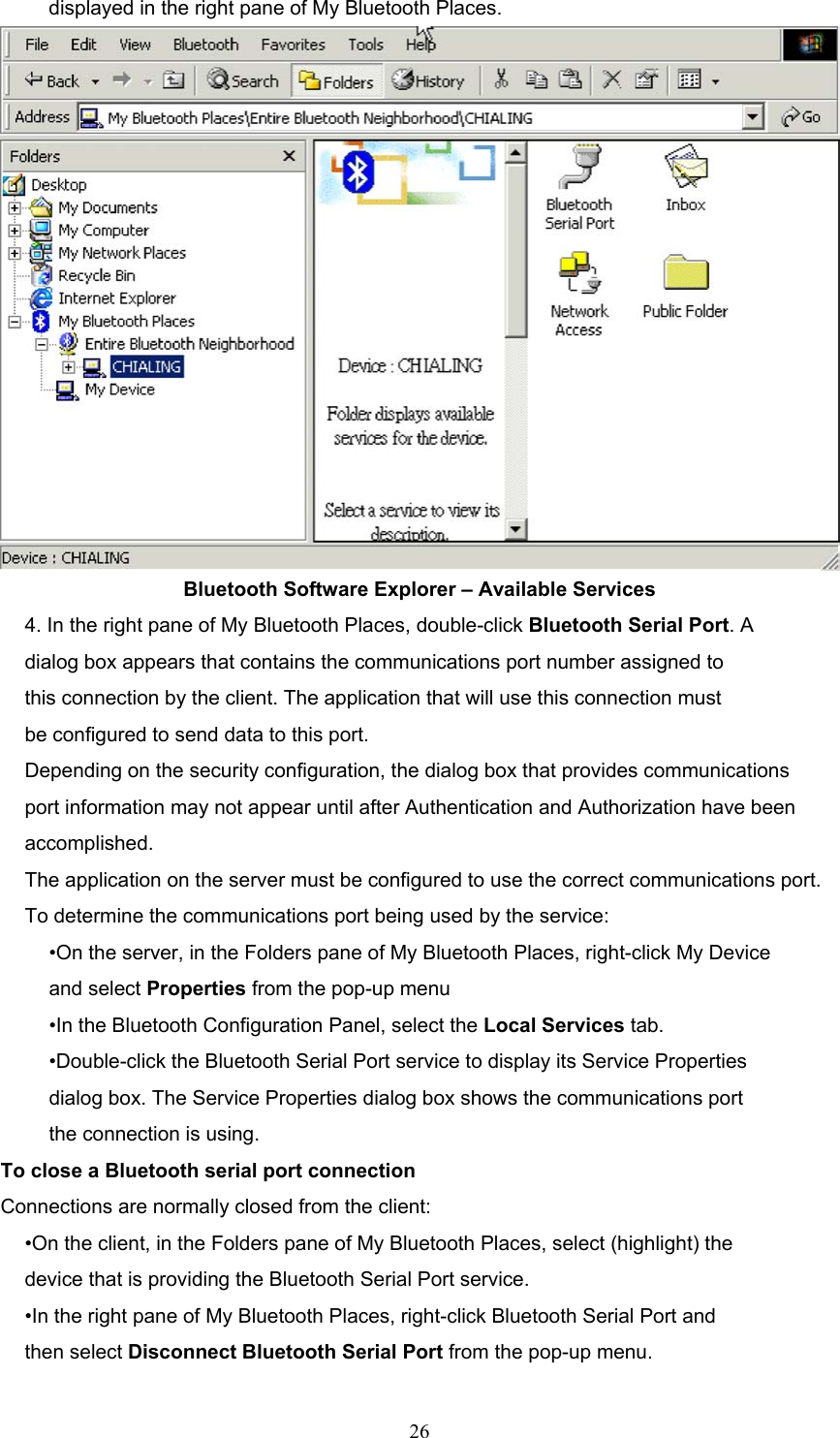  26 displayed in the right pane of My Bluetooth Places.  Bluetooth Software Explorer – Available Services 4. In the right pane of My Bluetooth Places, double-click Bluetooth Serial Port. A dialog box appears that contains the communications port number assigned to this connection by the client. The application that will use this connection must be configured to send data to this port. Depending on the security configuration, the dialog box that provides communications port information may not appear until after Authentication and Authorization have been accomplished. The application on the server must be configured to use the correct communications port. To determine the communications port being used by the service: •On the server, in the Folders pane of My Bluetooth Places, right-click My Device and select Properties from the pop-up menu •In the Bluetooth Configuration Panel, select the Local Services tab. •Double-click the Bluetooth Serial Port service to display its Service Properties dialog box. The Service Properties dialog box shows the communications port the connection is using. To close a Bluetooth serial port connection Connections are normally closed from the client: •On the client, in the Folders pane of My Bluetooth Places, select (highlight) the device that is providing the Bluetooth Serial Port service. •In the right pane of My Bluetooth Places, right-click Bluetooth Serial Port and then select Disconnect Bluetooth Serial Port from the pop-up menu. 