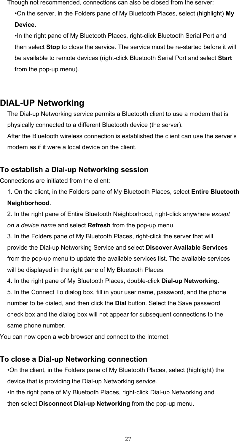  27 Though not recommended, connections can also be closed from the server: •On the server, in the Folders pane of My Bluetooth Places, select (highlight) My Device. •In the right pane of My Bluetooth Places, right-click Bluetooth Serial Port and then select Stop to close the service. The service must be re-started before it will be available to remote devices (right-click Bluetooth Serial Port and select Start from the pop-up menu).   DIAL-UP Networking The Dial-up Networking service permits a Bluetooth client to use a modem that is physically connected to a different Bluetooth device (the server). After the Bluetooth wireless connection is established the client can use the server’s modem as if it were a local device on the client.  To establish a Dial-up Networking session Connections are initiated from the client: 1. On the client, in the Folders pane of My Bluetooth Places, select Entire Bluetooth Neighborhood. 2. In the right pane of Entire Bluetooth Neighborhood, right-click anywhere except on a device name and select Refresh from the pop-up menu. 3. In the Folders pane of My Bluetooth Places, right-click the server that will provide the Dial-up Networking Service and select Discover Available Services from the pop-up menu to update the available services list. The available services will be displayed in the right pane of My Bluetooth Places. 4. In the right pane of My Bluetooth Places, double-click Dial-up Networking. 5. In the Connect To dialog box, fill in your user name, password, and the phone number to be dialed, and then click the Dial button. Select the Save password check box and the dialog box will not appear for subsequent connections to the same phone number. You can now open a web browser and connect to the Internet.  To close a Dial-up Networking connection •On the client, in the Folders pane of My Bluetooth Places, select (highlight) the device that is providing the Dial-up Networking service. •In the right pane of My Bluetooth Places, right-click Dial-up Networking and then select Disconnect Dial-up Networking from the pop-up menu.  