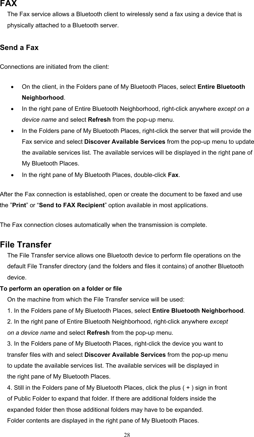  28 FAX The Fax service allows a Bluetooth client to wirelessly send a fax using a device that is physically attached to a Bluetooth server.  Send a Fax Connections are initiated from the client: •  On the client, in the Folders pane of My Bluetooth Places, select Entire Bluetooth Neighborhood. •  In the right pane of Entire Bluetooth Neighborhood, right-click anywhere except on a device name and select Refresh from the pop-up menu. •  In the Folders pane of My Bluetooth Places, right-click the server that will provide the Fax service and select Discover Available Services from the pop-up menu to update the available services list. The available services will be displayed in the right pane of My Bluetooth Places. •  In the right pane of My Bluetooth Places, double-click Fax. After the Fax connection is established, open or create the document to be faxed and use the ”Print” or “Send to FAX Recipient” option available in most applications. The Fax connection closes automatically when the transmission is complete. File Transfer The File Transfer service allows one Bluetooth device to perform file operations on the default File Transfer directory (and the folders and files it contains) of another Bluetooth device. To perform an operation on a folder or file On the machine from which the File Transfer service will be used: 1. In the Folders pane of My Bluetooth Places, select Entire Bluetooth Neighborhood. 2. In the right pane of Entire Bluetooth Neighborhood, right-click anywhere except on a device name and select Refresh from the pop-up menu. 3. In the Folders pane of My Bluetooth Places, right-click the device you want to transfer files with and select Discover Available Services from the pop-up menu to update the available services list. The available services will be displayed in the right pane of My Bluetooth Places. 4. Still in the Folders pane of My Bluetooth Places, click the plus ( + ) sign in front of Public Folder to expand that folder. If there are additional folders inside the expanded folder then those additional folders may have to be expanded. Folder contents are displayed in the right pane of My Bluetooth Places. 