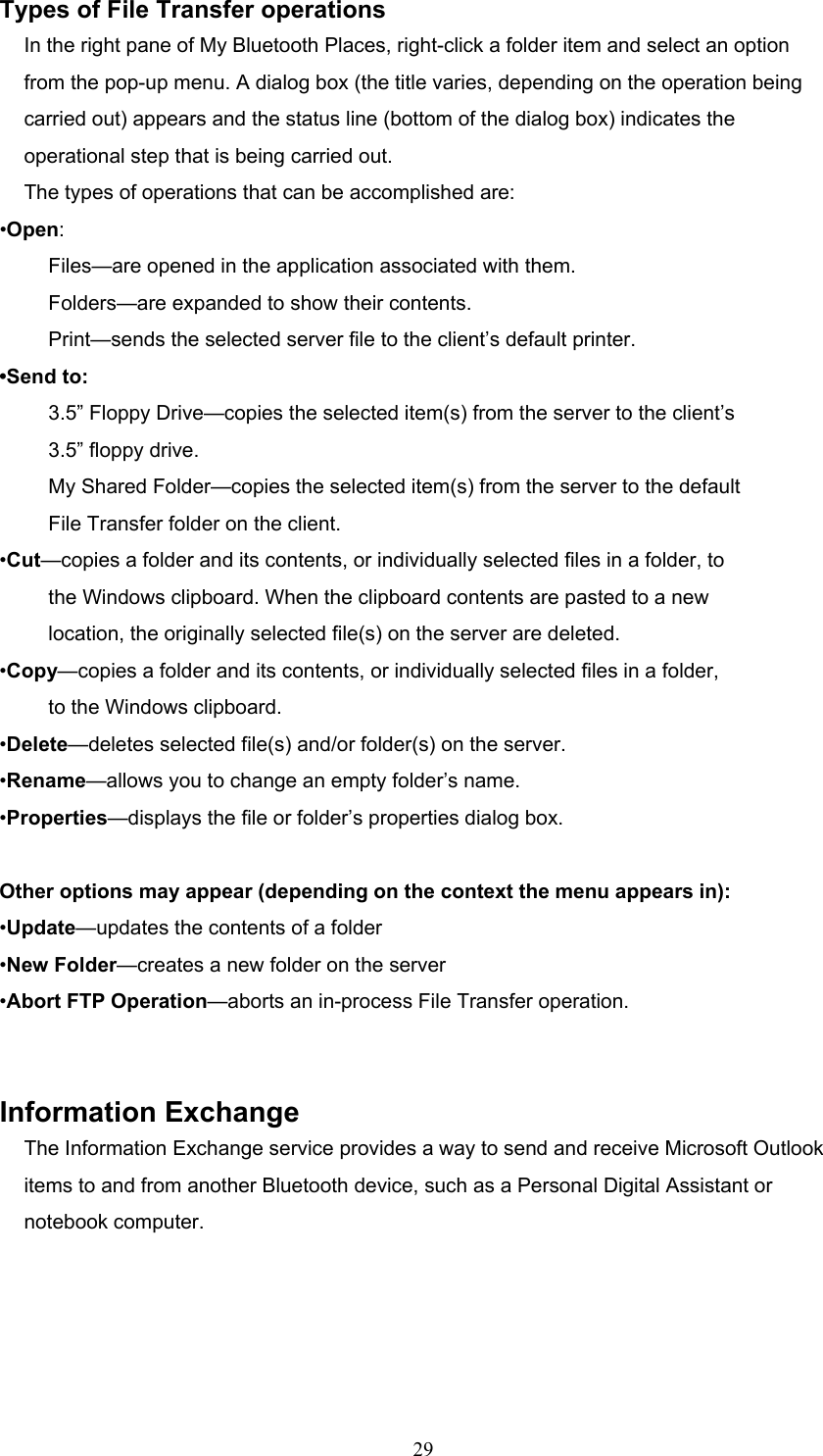  29 Types of File Transfer operations In the right pane of My Bluetooth Places, right-click a folder item and select an option from the pop-up menu. A dialog box (the title varies, depending on the operation being carried out) appears and the status line (bottom of the dialog box) indicates the operational step that is being carried out. The types of operations that can be accomplished are: •Open: Files—are opened in the application associated with them. Folders—are expanded to show their contents. Print—sends the selected server file to the client’s default printer. •Send to: 3.5” Floppy Drive—copies the selected item(s) from the server to the client’s 3.5” floppy drive. My Shared Folder—copies the selected item(s) from the server to the default File Transfer folder on the client. •Cut—copies a folder and its contents, or individually selected files in a folder, to the Windows clipboard. When the clipboard contents are pasted to a new location, the originally selected file(s) on the server are deleted. •Copy—copies a folder and its contents, or individually selected files in a folder, to the Windows clipboard. •Delete—deletes selected file(s) and/or folder(s) on the server. •Rename—allows you to change an empty folder’s name. •Properties—displays the file or folder’s properties dialog box.  Other options may appear (depending on the context the menu appears in): •Update—updates the contents of a folder •New Folder—creates a new folder on the server •Abort FTP Operation—aborts an in-process File Transfer operation.   Information Exchange The Information Exchange service provides a way to send and receive Microsoft Outlook items to and from another Bluetooth device, such as a Personal Digital Assistant or notebook computer. 