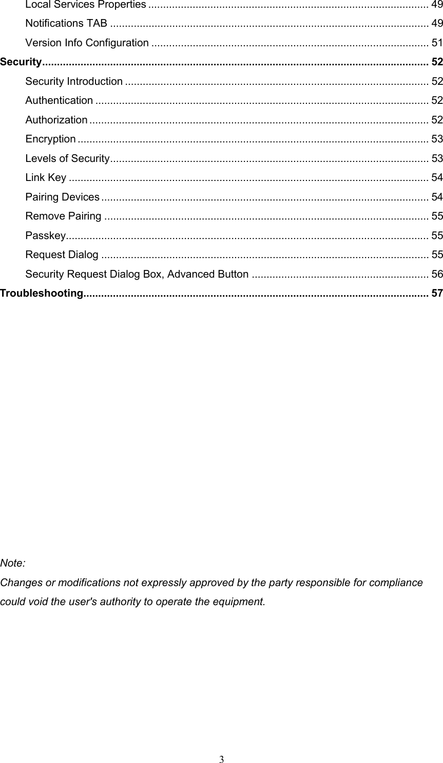  3 Local Services Properties ............................................................................................... 49 Notifications TAB ............................................................................................................ 49 Version Info Configuration .............................................................................................. 51 Security................................................................................................................................... 52 Security Introduction ....................................................................................................... 52 Authentication ................................................................................................................. 52 Authorization ...................................................................................................................52 Encryption ....................................................................................................................... 53 Levels of Security............................................................................................................ 53 Link Key .......................................................................................................................... 54 Pairing Devices ............................................................................................................... 54 Remove Pairing .............................................................................................................. 55 Passkey........................................................................................................................... 55 Request Dialog ............................................................................................................... 55 Security Request Dialog Box, Advanced Button ............................................................ 56 Troubleshooting..................................................................................................................... 57              Note: Changes or modifications not expressly approved by the party responsible for compliance could void the user&apos;s authority to operate the equipment. 