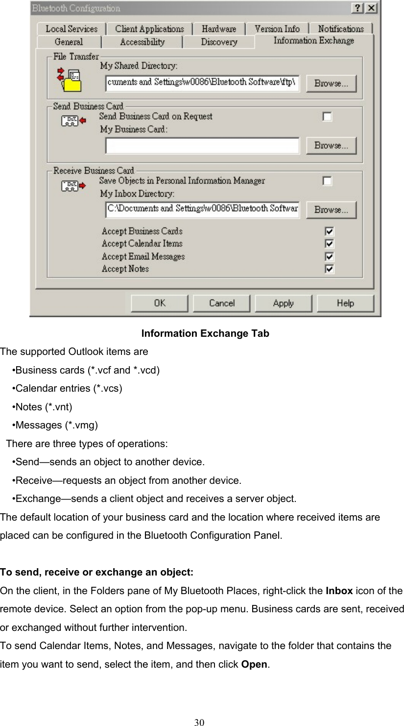  30  Information Exchange Tab The supported Outlook items are •Business cards (*.vcf and *.vcd) •Calendar entries (*.vcs) •Notes (*.vnt) •Messages (*.vmg) There are three types of operations: •Send—sends an object to another device. •Receive—requests an object from another device. •Exchange—sends a client object and receives a server object. The default location of your business card and the location where received items are placed can be configured in the Bluetooth Configuration Panel.  To send, receive or exchange an object:   On the client, in the Folders pane of My Bluetooth Places, right-click the Inbox icon of the remote device. Select an option from the pop-up menu. Business cards are sent, received or exchanged without further intervention. To send Calendar Items, Notes, and Messages, navigate to the folder that contains the item you want to send, select the item, and then click Open.  