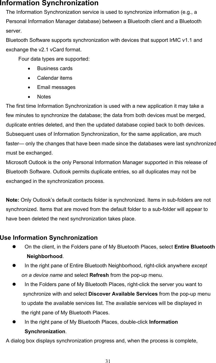  31  Information Synchronization The Information Synchronization service is used to synchronize information (e.g., a Personal Information Manager database) between a Bluetooth client and a Bluetooth server. Bluetooth Software supports synchronization with devices that support IrMC v1.1 and exchange the v2.1 vCard format. Four data types are supported: •  Business cards   •  Calendar items   •  Email messages •  Notes The first time Information Synchronization is used with a new application it may take a few minutes to synchronize the database; the data from both devices must be merged, duplicate entries deleted, and then the updated database copied back to both devices. Subsequent uses of Information Synchronization, for the same application, are much faster— only the changes that have been made since the databases were last synchronized must be exchanged. Microsoft Outlook is the only Personal Information Manager supported in this release of Bluetooth Software. Outlook permits duplicate entries, so all duplicates may not be exchanged in the synchronization process.  Note: Only Outlook’s default contacts folder is synchronized. Items in sub-folders are not synchronized. Items that are moved from the default folder to a sub-folder will appear to have been deleted the next synchronization takes place.  Use Information Synchronization   On the client, in the Folders pane of My Bluetooth Places, select Entire Bluetooth Neighborhood.   In the right pane of Entire Bluetooth Neighborhood, right-click anywhere except on a device name and select Refresh from the pop-up menu.   In the Folders pane of My Bluetooth Places, right-click the server you want to synchronize with and select Discover Available Services from the pop-up menu to update the available services list. The available services will be displayed in the right pane of My Bluetooth Places.   In the right pane of My Bluetooth Places, double-click Information Synchronization. A dialog box displays synchronization progress and, when the process is complete, 