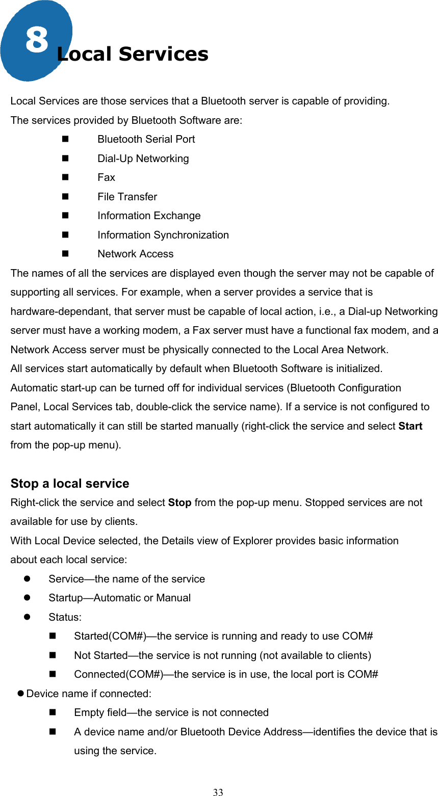  33 Local Services  Local Services are those services that a Bluetooth server is capable of providing. The services provided by Bluetooth Software are:   Bluetooth Serial Port　   Dial　-Up Networking   Fax　   File Transfer　   Information Exchange　   Information Synchronization　   Network Access　 The names of all the services are displayed even though the server may not be capable of supporting all services. For example, when a server provides a service that is hardware-dependant, that server must be capable of local action, i.e., a Dial-up Networking server must have a working modem, a Fax server must have a functional fax modem, and a Network Access server must be physically connected to the Local Area Network. All services start automatically by default when Bluetooth Software is initialized. Automatic start-up can be turned off for individual services (Bluetooth Configuration Panel, Local Services tab, double-click the service name). If a service is not configured to start automatically it can still be started manually (right-click the service and select Start from the pop-up menu).  Stop a local service   Right-click the service and select Stop from the pop-up menu. Stopped services are not available for use by clients. With Local Device selected, the Details view of Explorer provides basic information about each local service:   Service—the name of the service   Startup—Automatic or Manual   Status:   Started(COM#)—the service is running and ready to use COM#   Not Started—the service is not running (not available to clients)   Connected(COM#)—the service is in use, the local port is COM#  Device name if connected:   Empty field—the service is not connected   A device name and/or Bluetooth Device Address—identifies the device that is using the service. 