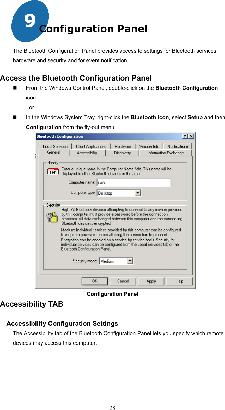  35 Configuration Panel The Bluetooth Configuration Panel provides access to settings for Bluetooth services, hardware and security and for event notification. Access the Bluetooth Configuration Panel   From the Windows Control Panel, double-click on the Bluetooth Configuration icon. or   In the Windows System Tray, right-click the Bluetooth icon, select Setup and then Configuration from the fly-out menu.                                Configuration Panel Accessibility TAB  Accessibility Configuration Settings The Accessibility tab of the Bluetooth Configuration Panel lets you specify which remote devices may access this computer. 