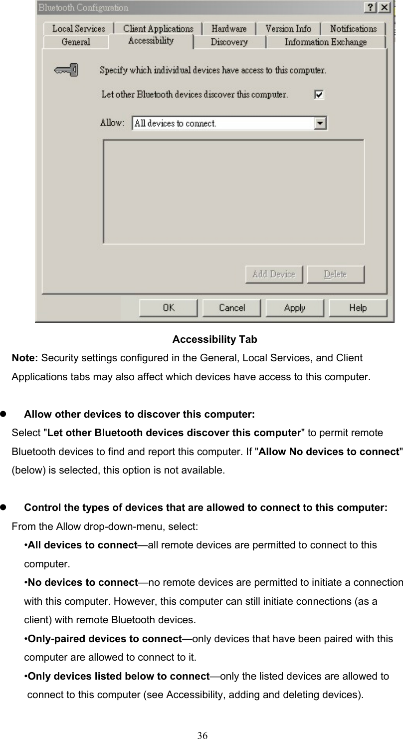  36  Accessibility Tab Note: Security settings configured in the General, Local Services, and Client Applications tabs may also affect which devices have access to this computer.    Allow other devices to discover this computer: Select &quot;Let other Bluetooth devices discover this computer&quot; to permit remote Bluetooth devices to find and report this computer. If &quot;Allow No devices to connect&quot; (below) is selected, this option is not available.    Control the types of devices that are allowed to connect to this computer: From the Allow drop-down-menu, select: •All devices to connect—all remote devices are permitted to connect to this computer. •No devices to connect—no remote devices are permitted to initiate a connection with this computer. However, this computer can still initiate connections (as a client) with remote Bluetooth devices. •Only-paired devices to connect—only devices that have been paired with this computer are allowed to connect to it. •Only devices listed below to connect—only the listed devices are allowed to connect to this computer (see Accessibility, adding and deleting devices). 