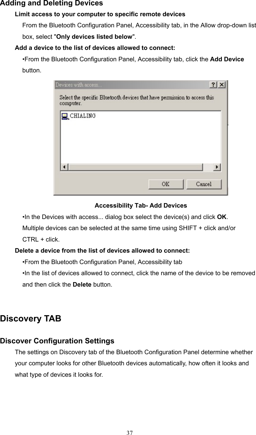  37  Adding and Deleting Devices Limit access to your computer to specific remote devices From the Bluetooth Configuration Panel, Accessibility tab, in the Allow drop-down list box, select &quot;Only devices listed below&quot;. Add a device to the list of devices allowed to connect: •From the Bluetooth Configuration Panel, Accessibility tab, click the Add Device button.  Accessibility Tab- Add Devices •In the Devices with access... dialog box select the device(s) and click OK. Multiple devices can be selected at the same time using SHIFT + click and/or CTRL + click. Delete a device from the list of devices allowed to connect: •From the Bluetooth Configuration Panel, Accessibility tab •In the list of devices allowed to connect, click the name of the device to be removed and then click the Delete button.   Discovery TAB  Discover Configuration Settings The settings on Discovery tab of the Bluetooth Configuration Panel determine whether your computer looks for other Bluetooth devices automatically, how often it looks and what type of devices it looks for. 