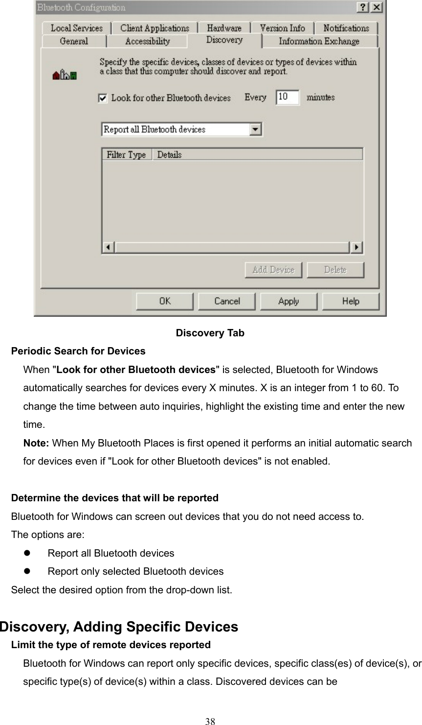  38  Discovery Tab Periodic Search for Devices When &quot;Look for other Bluetooth devices&quot; is selected, Bluetooth for Windows automatically searches for devices every X minutes. X is an integer from 1 to 60. To change the time between auto inquiries, highlight the existing time and enter the new time. Note: When My Bluetooth Places is first opened it performs an initial automatic search for devices even if &quot;Look for other Bluetooth devices&quot; is not enabled.    Determine the devices that will be reported Bluetooth for Windows can screen out devices that you do not need access to. The options are:   Report all Bluetooth devices   Report only selected Bluetooth devices   Select the desired option from the drop-down list.  Discovery, Adding Specific Devices Limit the type of remote devices reported Bluetooth for Windows can report only specific devices, specific class(es) of device(s), or specific type(s) of device(s) within a class. Discovered devices can be 