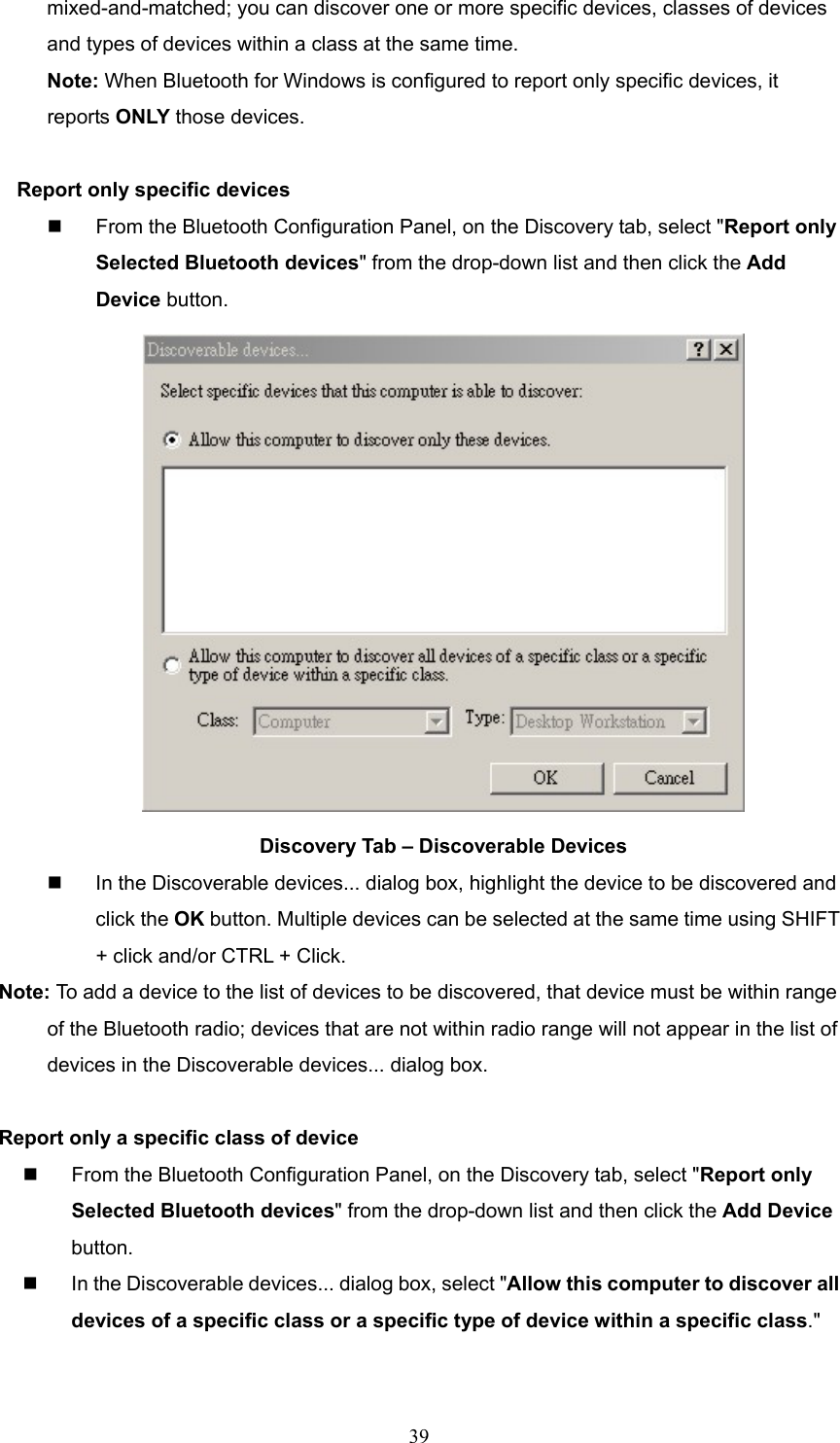  39 mixed-and-matched; you can discover one or more specific devices, classes of devices and types of devices within a class at the same time. Note: When Bluetooth for Windows is configured to report only specific devices, it reports ONLY those devices.  Report only specific devices   From the Bluetooth Configuration Panel, on the Discovery tab, select &quot;Report only Selected Bluetooth devices&quot; from the drop-down list and then click the Add Device button.  Discovery Tab – Discoverable Devices   In the Discoverable devices... dialog box, highlight the device to be discovered and click the OK button. Multiple devices can be selected at the same time using SHIFT + click and/or CTRL + Click. Note: To add a device to the list of devices to be discovered, that device must be within range   of the Bluetooth radio; devices that are not within radio range will not appear in the list of     devices in the Discoverable devices... dialog box.  Report only a specific class of device   From the Bluetooth Configuration Panel, on the Discovery tab, select &quot;Report only Selected Bluetooth devices&quot; from the drop-down list and then click the Add Device button.    In the Discoverable devices... dialog box, select &quot;Allow this computer to discover all devices of a specific class or a specific type of device within a specific class.&quot; 