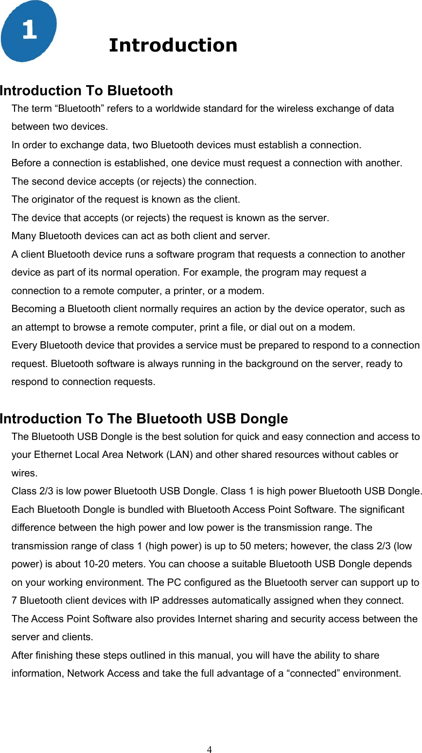  4  Introduction  Introduction To Bluetooth The term “Bluetooth” refers to a worldwide standard for the wireless exchange of data between two devices. In order to exchange data, two Bluetooth devices must establish a connection. Before a connection is established, one device must request a connection with another. The second device accepts (or rejects) the connection. The originator of the request is known as the client. The device that accepts (or rejects) the request is known as the server. Many Bluetooth devices can act as both client and server. A client Bluetooth device runs a software program that requests a connection to another device as part of its normal operation. For example, the program may request a connection to a remote computer, a printer, or a modem. Becoming a Bluetooth client normally requires an action by the device operator, such as an attempt to browse a remote computer, print a file, or dial out on a modem. Every Bluetooth device that provides a service must be prepared to respond to a connection request. Bluetooth software is always running in the background on the server, ready to respond to connection requests.  Introduction To The Bluetooth USB Dongle The Bluetooth USB Dongle is the best solution for quick and easy connection and access to your Ethernet Local Area Network (LAN) and other shared resources without cables or wires.  Class 2/3 is low power Bluetooth USB Dongle. Class 1 is high power Bluetooth USB Dongle. Each Bluetooth Dongle is bundled with Bluetooth Access Point Software. The significant difference between the high power and low power is the transmission range. The transmission range of class 1 (high power) is up to 50 meters; however, the class 2/3 (low power) is about 10-20 meters. You can choose a suitable Bluetooth USB Dongle depends on your working environment. The PC configured as the Bluetooth server can support up to 7 Bluetooth client devices with IP addresses automatically assigned when they connect. The Access Point Software also provides Internet sharing and security access between the server and clients.   After finishing these steps outlined in this manual, you will have the ability to share information, Network Access and take the full advantage of a “connected” environment. 