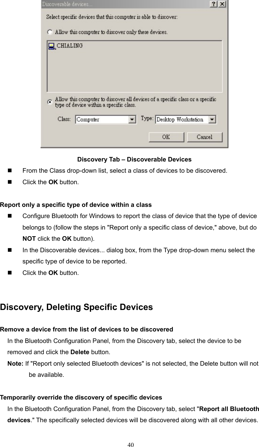  40  Discovery Tab – Discoverable Devices   From the Class drop-down list, select a class of devices to be discovered.   Click the OK button.  Report only a specific type of device within a class   Configure Bluetooth for Windows to report the class of device that the type of device belongs to (follow the steps in &quot;Report only a specific class of device,&quot; above, but do NOT click the OK button).   In the Discoverable devices... dialog box, from the Type drop-down menu select the specific type of device to be reported.   Click the OK button.   Discovery, Deleting Specific Devices  Remove a device from the list of devices to be discovered In the Bluetooth Configuration Panel, from the Discovery tab, select the device to be removed and click the Delete button. Note: If &quot;Report only selected Bluetooth devices&quot; is not selected, the Delete button will not   be available.  Temporarily override the discovery of specific devices In the Bluetooth Configuration Panel, from the Discovery tab, select &quot;Report all Bluetooth devices.&quot; The specifically selected devices will be discovered along with all other devices. 