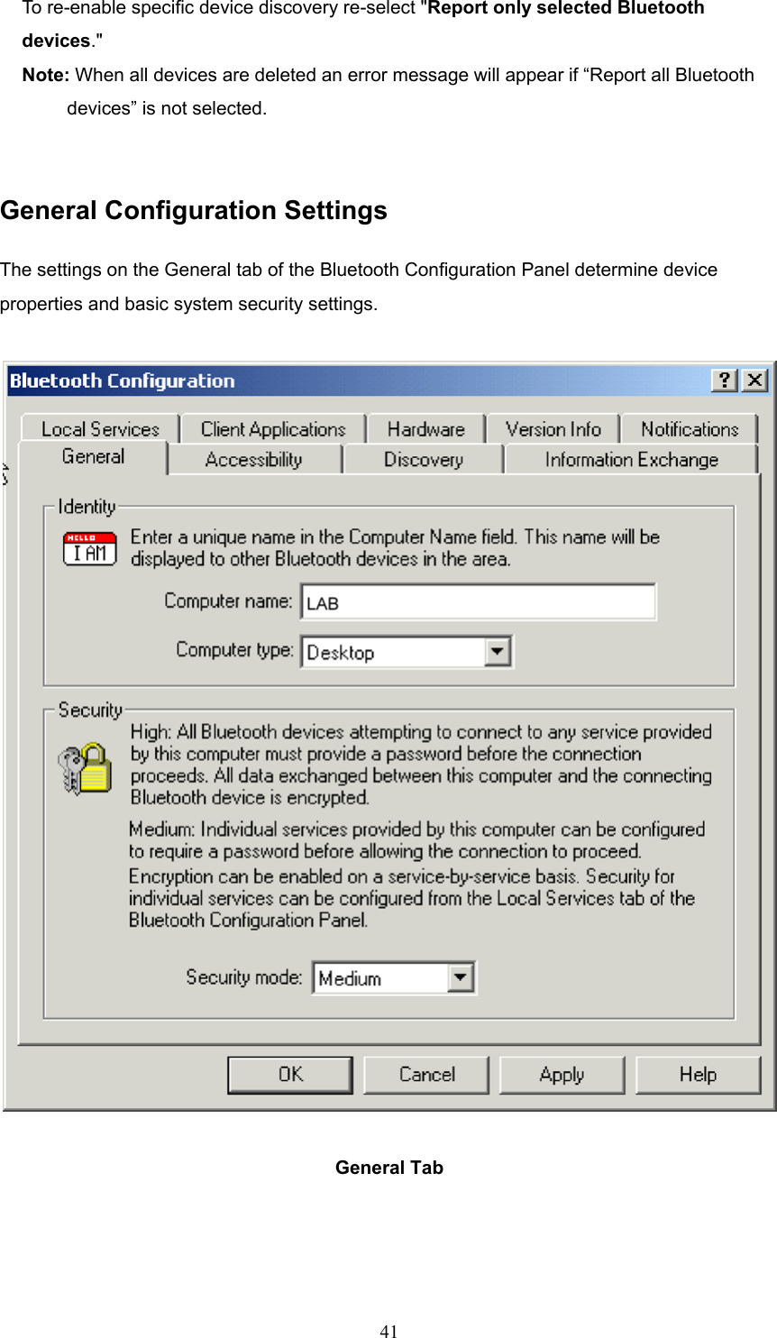  41 To re-enable specific device discovery re-select &quot;Report only selected Bluetooth devices.&quot; Note: When all devices are deleted an error message will appear if “Report all Bluetooth   devices” is not selected.   General Configuration Settings The settings on the General tab of the Bluetooth Configuration Panel determine device properties and basic system security settings.  General Tab     