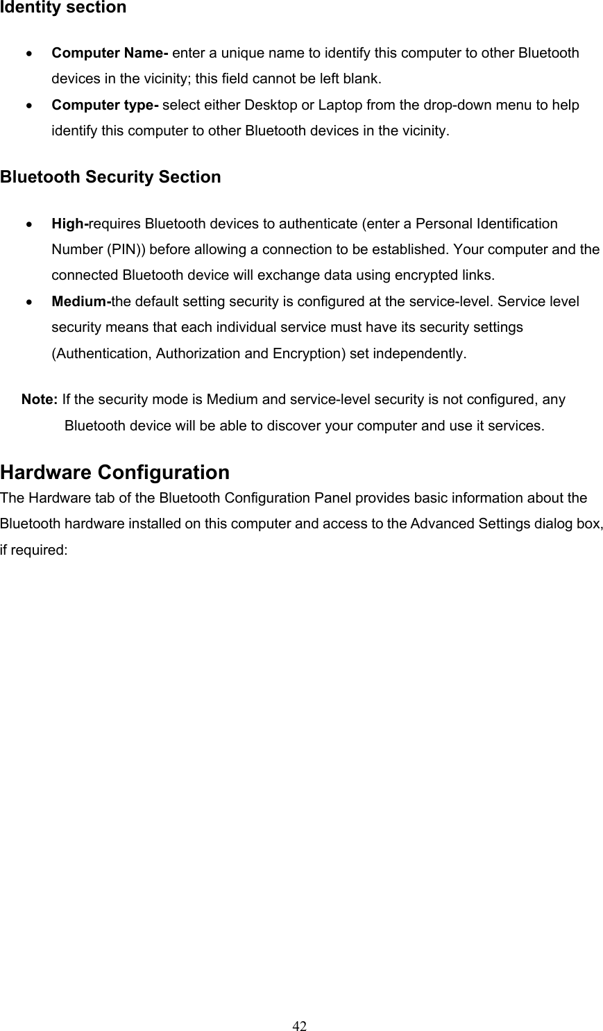  42 Identity section •  Computer Name- enter a unique name to identify this computer to other Bluetooth devices in the vicinity; this field cannot be left blank. •  Computer type- select either Desktop or Laptop from the drop-down menu to help identify this computer to other Bluetooth devices in the vicinity. Bluetooth Security Section •  High-requires Bluetooth devices to authenticate (enter a Personal Identification Number (PIN)) before allowing a connection to be established. Your computer and the connected Bluetooth device will exchange data using encrypted links. •  Medium-the default setting security is configured at the service-level. Service level security means that each individual service must have its security settings (Authentication, Authorization and Encryption) set independently. Note: If the security mode is Medium and service-level security is not configured, any Bluetooth device will be able to discover your computer and use it services. Hardware Configuration The Hardware tab of the Bluetooth Configuration Panel provides basic information about the Bluetooth hardware installed on this computer and access to the Advanced Settings dialog box, if required: 