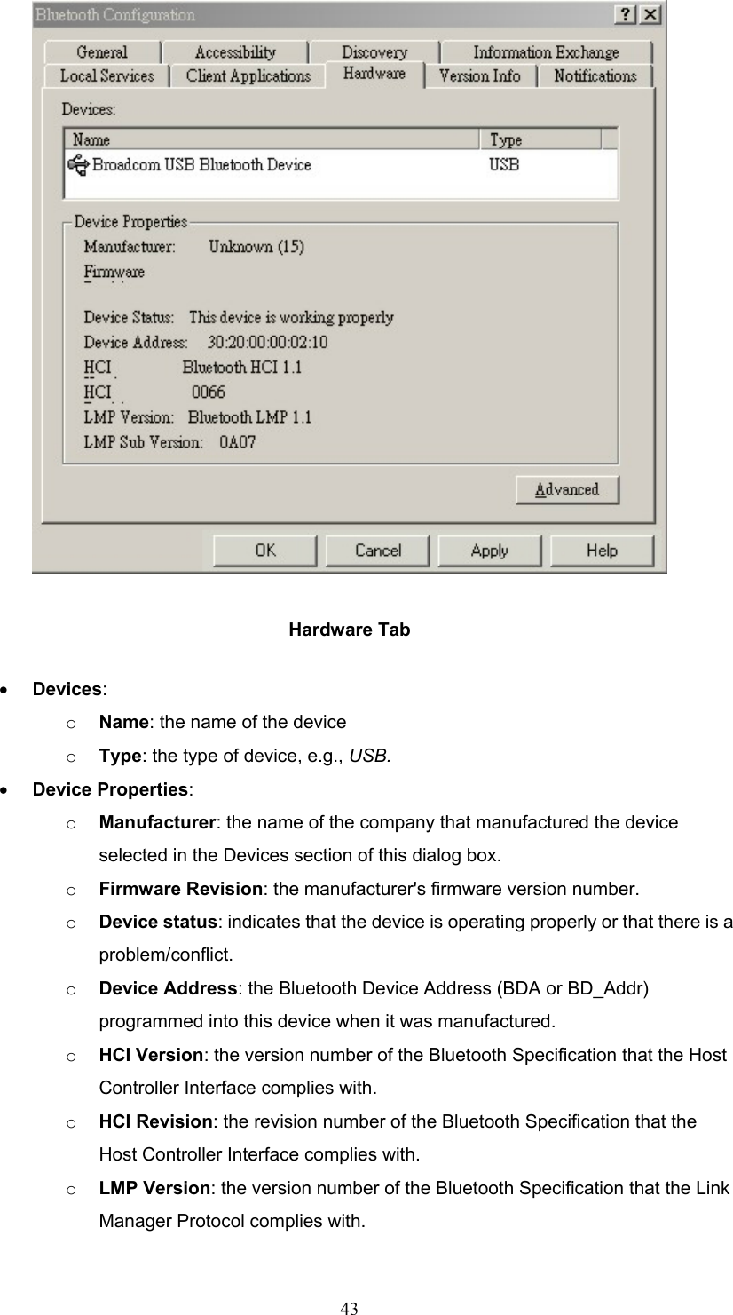  43  Hardware Tab •  Devices: o  Name: the name of the device o  Type: the type of device, e.g., USB. •  Device Properties: o  Manufacturer: the name of the company that manufactured the device selected in the Devices section of this dialog box. o  Firmware Revision: the manufacturer&apos;s firmware version number. o  Device status: indicates that the device is operating properly or that there is a problem/conflict. o  Device Address: the Bluetooth Device Address (BDA or BD_Addr) programmed into this device when it was manufactured. o  HCI Version: the version number of the Bluetooth Specification that the Host Controller Interface complies with. o  HCI Revision: the revision number of the Bluetooth Specification that the Host Controller Interface complies with. o  LMP Version: the version number of the Bluetooth Specification that the Link Manager Protocol complies with. 