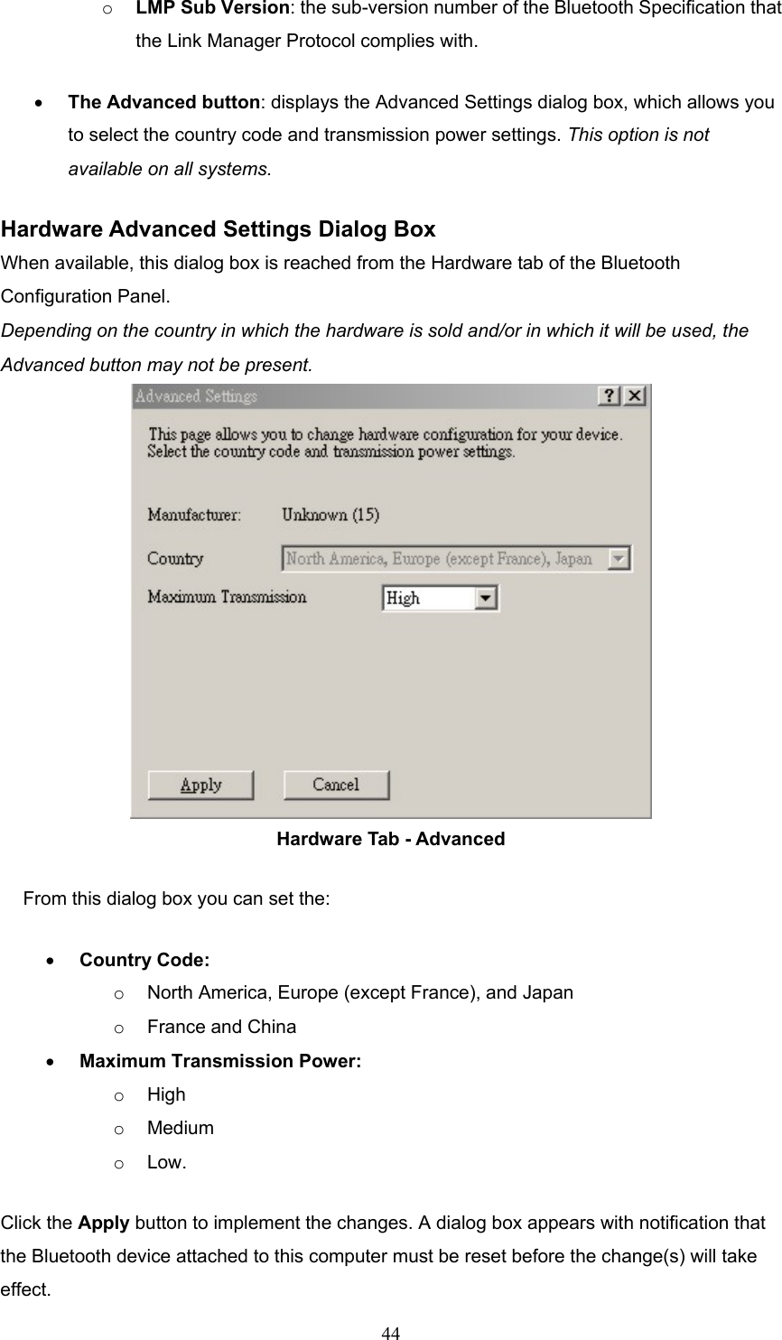  44 o  LMP Sub Version: the sub-version number of the Bluetooth Specification that the Link Manager Protocol complies with. •  The Advanced button: displays the Advanced Settings dialog box, which allows you to select the country code and transmission power settings. This option is not available on all systems. Hardware Advanced Settings Dialog Box When available, this dialog box is reached from the Hardware tab of the Bluetooth Configuration Panel.   Depending on the country in which the hardware is sold and/or in which it will be used, the Advanced button may not be present.  Hardware Tab - Advanced From this dialog box you can set the: •  Country Code: o  North America, Europe (except France), and Japan o  France and China •  Maximum Transmission Power: o  High o  Medium o  Low. Click the Apply button to implement the changes. A dialog box appears with notification that the Bluetooth device attached to this computer must be reset before the change(s) will take effect. 