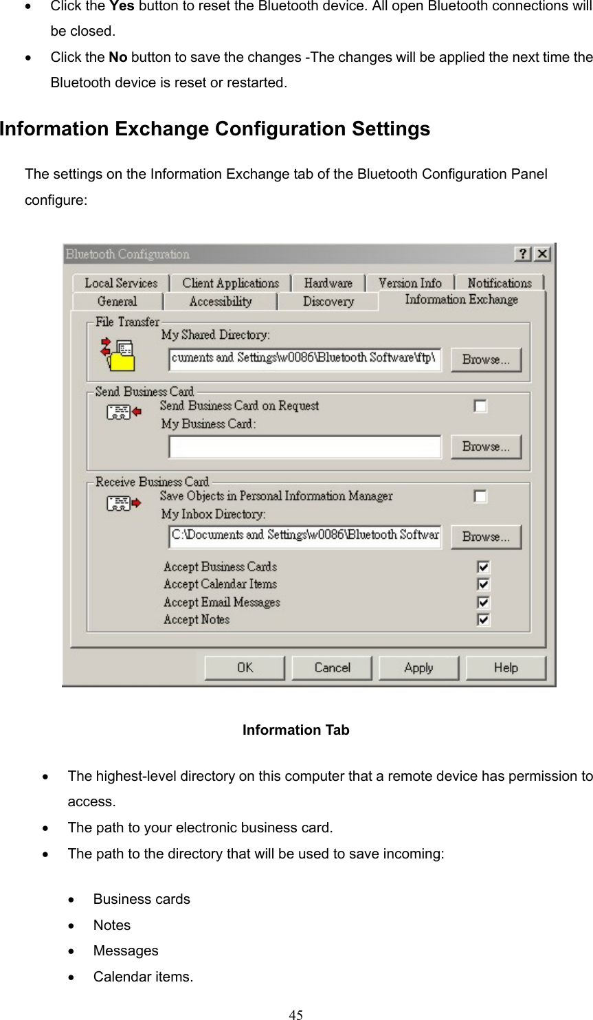  45 •  Click the Yes button to reset the Bluetooth device. All open Bluetooth connections will be closed. •  Click the No button to save the changes -The changes will be applied the next time the Bluetooth device is reset or restarted. Information Exchange Configuration Settings The settings on the Information Exchange tab of the Bluetooth Configuration Panel configure:  Information Tab •  The highest-level directory on this computer that a remote device has permission to access. •  The path to your electronic business card. •  The path to the directory that will be used to save incoming: •  Business cards •  Notes •  Messages •  Calendar items. 