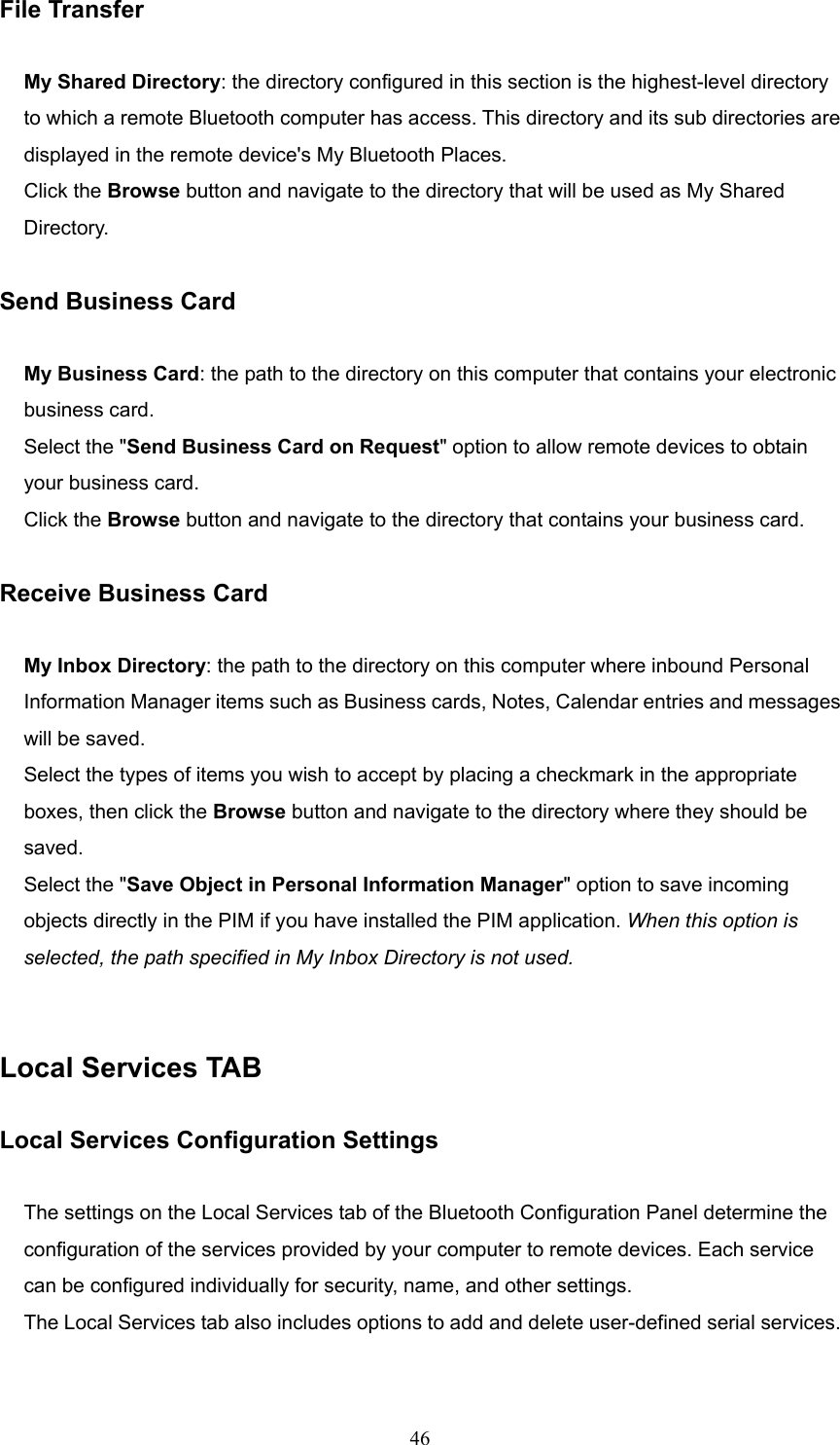  46 File Transfer  My Shared Directory: the directory configured in this section is the highest-level directory to which a remote Bluetooth computer has access. This directory and its sub directories are displayed in the remote device&apos;s My Bluetooth Places. Click the Browse button and navigate to the directory that will be used as My Shared Directory.  Send Business Card  My Business Card: the path to the directory on this computer that contains your electronic business card. Select the &quot;Send Business Card on Request&quot; option to allow remote devices to obtain your business card. Click the Browse button and navigate to the directory that contains your business card.  Receive Business Card  My Inbox Directory: the path to the directory on this computer where inbound Personal Information Manager items such as Business cards, Notes, Calendar entries and messages will be saved. Select the types of items you wish to accept by placing a checkmark in the appropriate boxes, then click the Browse button and navigate to the directory where they should be saved.  Select the &quot;Save Object in Personal Information Manager&quot; option to save incoming objects directly in the PIM if you have installed the PIM application. When this option is selected, the path specified in My Inbox Directory is not used.   Local Services TAB  Local Services Configuration Settings  The settings on the Local Services tab of the Bluetooth Configuration Panel determine the configuration of the services provided by your computer to remote devices. Each service can be configured individually for security, name, and other settings.   The Local Services tab also includes options to add and delete user-defined serial services. 