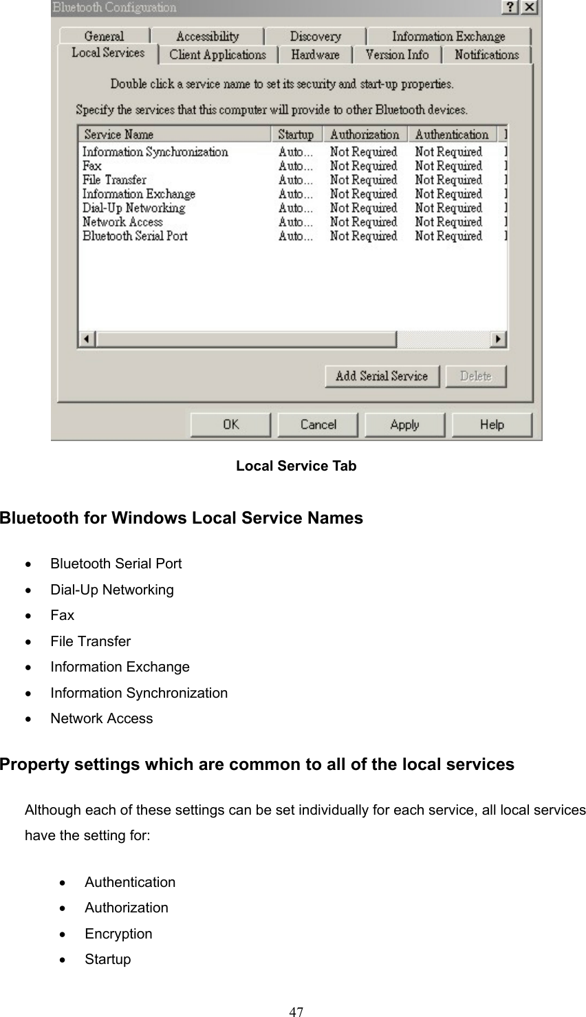  47  Local Service Tab  Bluetooth for Windows Local Service Names •  Bluetooth Serial Port •  Dial-Up Networking •  Fax •  File Transfer •  Information Exchange •  Information Synchronization •  Network Access Property settings which are common to all of the local services Although each of these settings can be set individually for each service, all local services have the setting for: •  Authentication •  Authorization •  Encryption •  Startup 