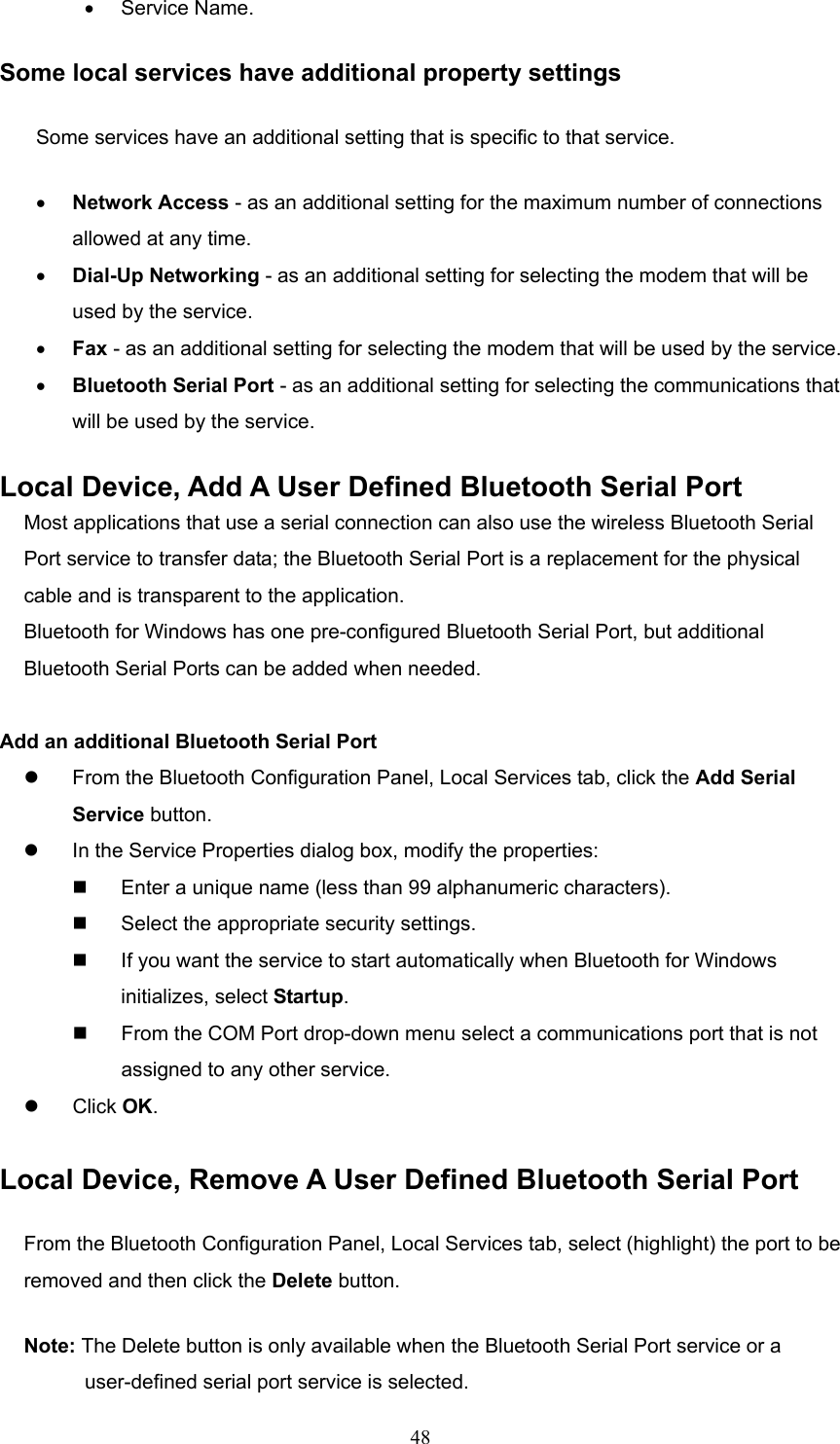  48 •  Service Name. Some local services have additional property settings Some services have an additional setting that is specific to that service. •  Network Access - as an additional setting for the maximum number of connections allowed at any time. •  Dial-Up Networking - as an additional setting for selecting the modem that will be used by the service. •  Fax - as an additional setting for selecting the modem that will be used by the service. •  Bluetooth Serial Port - as an additional setting for selecting the communications that will be used by the service. Local Device, Add A User Defined Bluetooth Serial Port Most applications that use a serial connection can also use the wireless Bluetooth Serial Port service to transfer data; the Bluetooth Serial Port is a replacement for the physical cable and is transparent to the application. Bluetooth for Windows has one pre-configured Bluetooth Serial Port, but additional Bluetooth Serial Ports can be added when needed.  Add an additional Bluetooth Serial Port   From the Bluetooth Configuration Panel, Local Services tab, click the Add Serial Service button.   In the Service Properties dialog box, modify the properties:   Enter a unique name (less than 99 alphanumeric characters).   Select the appropriate security settings.   If you want the service to start automatically when Bluetooth for Windows initializes, select Startup.   From the COM Port drop-down menu select a communications port that is not assigned to any other service.   Click OK.  Local Device, Remove A User Defined Bluetooth Serial Port From the Bluetooth Configuration Panel, Local Services tab, select (highlight) the port to be removed and then click the Delete button. Note: The Delete button is only available when the Bluetooth Serial Port service or a user-defined serial port service is selected. 