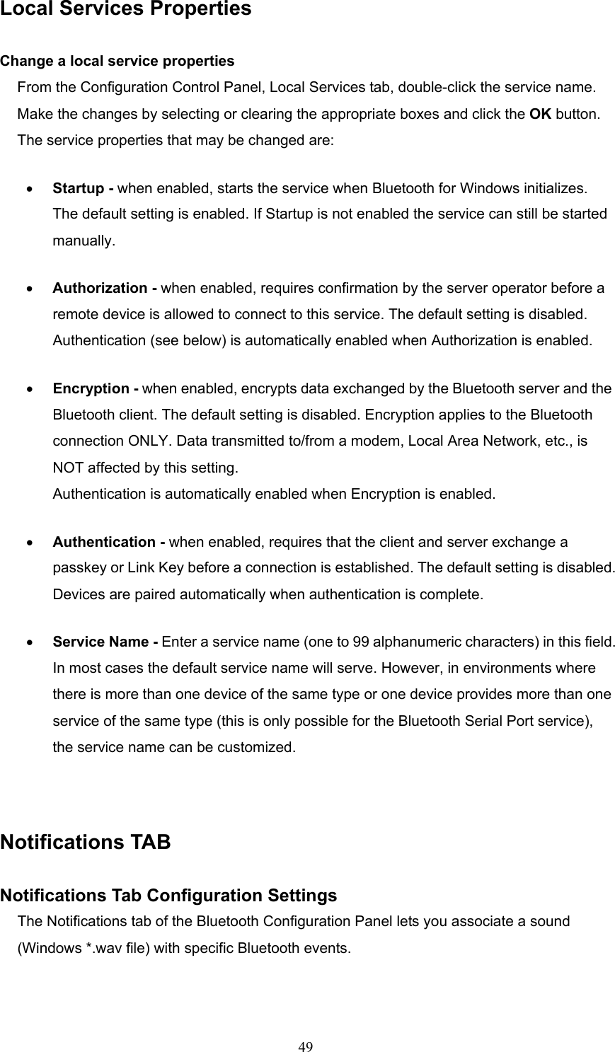  49 Local Services Properties  Change a local service properties From the Configuration Control Panel, Local Services tab, double-click the service name. Make the changes by selecting or clearing the appropriate boxes and click the OK button. The service properties that may be changed are: •  Startup - when enabled, starts the service when Bluetooth for Windows initializes. The default setting is enabled. If Startup is not enabled the service can still be started manually. •  Authorization - when enabled, requires confirmation by the server operator before a remote device is allowed to connect to this service. The default setting is disabled. Authentication (see below) is automatically enabled when Authorization is enabled. •  Encryption - when enabled, encrypts data exchanged by the Bluetooth server and the Bluetooth client. The default setting is disabled. Encryption applies to the Bluetooth connection ONLY. Data transmitted to/from a modem, Local Area Network, etc., is NOT affected by this setting. Authentication is automatically enabled when Encryption is enabled. •  Authentication - when enabled, requires that the client and server exchange a passkey or Link Key before a connection is established. The default setting is disabled. Devices are paired automatically when authentication is complete. •  Service Name - Enter a service name (one to 99 alphanumeric characters) in this field. In most cases the default service name will serve. However, in environments where there is more than one device of the same type or one device provides more than one service of the same type (this is only possible for the Bluetooth Serial Port service), the service name can be customized.  Notifications TAB  Notifications Tab Configuration Settings The Notifications tab of the Bluetooth Configuration Panel lets you associate a sound (Windows *.wav file) with specific Bluetooth events.   