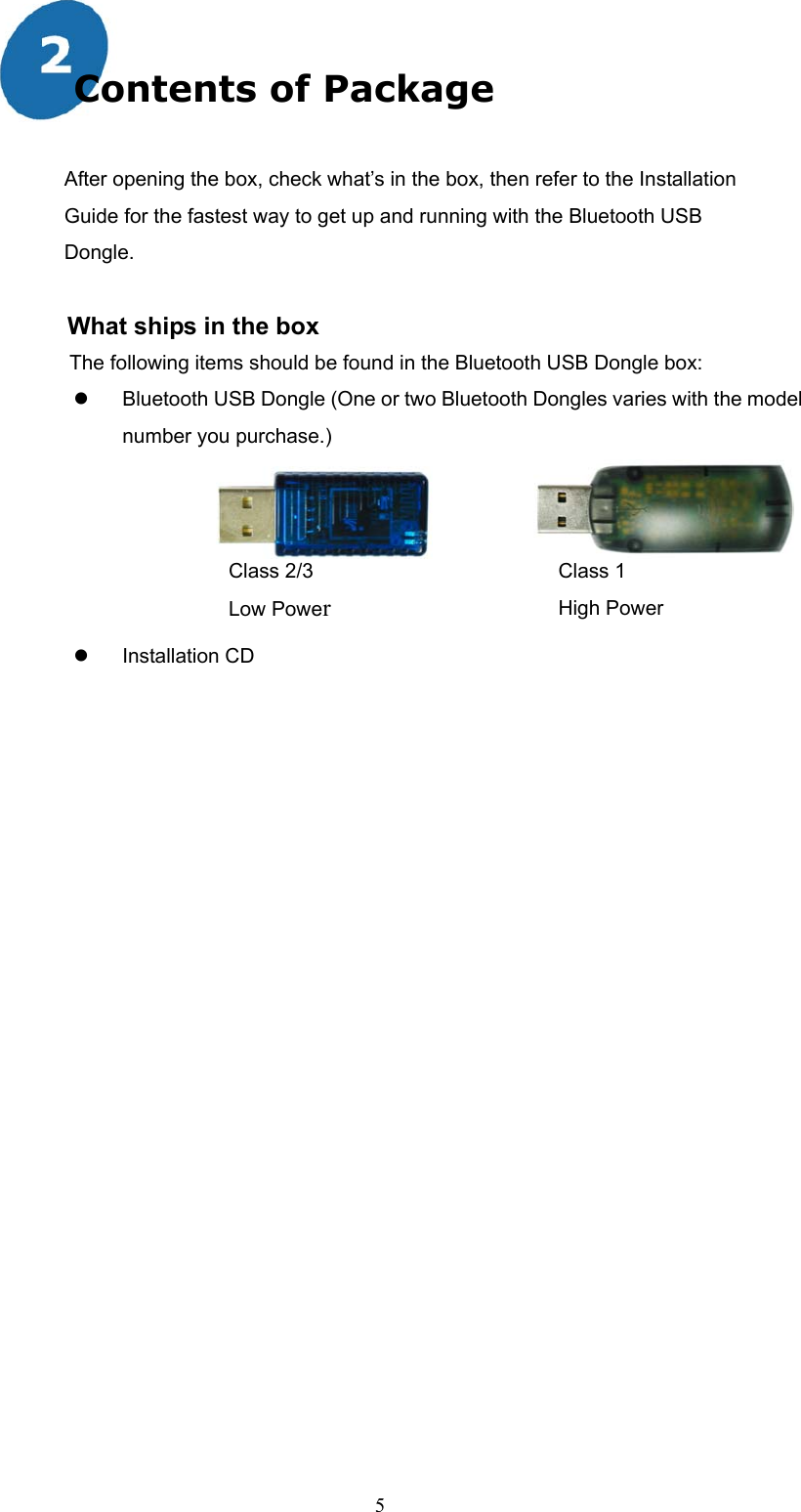  5 Contents of Package  After opening the box, check what’s in the box, then refer to the Installation Guide for the fastest way to get up and running with the Bluetooth USB   Dongle.  What ships in the box The following items should be found in the Bluetooth USB Dongle box:   Bluetooth USB Dongle (One or two Bluetooth Dongles varies with the model number you purchase.)                            Installation CD  Class 2/3 Low PowerClass 1 High Power 