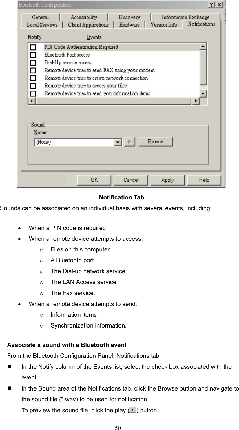  50  Notification Tab Sounds can be associated on an individual basis with several events, including: •  When a PIN code is required •  When a remote device attempts to access: o  Files on this computer o  A Bluetooth port o  The Dial-up network service o  The LAN Access service o  The Fax service. •  When a remote device attempts to send: o  Information items o  Synchronization information. Associate a sound with a Bluetooth event From the Bluetooth Configuration Panel, Notifications tab:   In the Notify column of the Events list, select the check box associated with the event.   In the Sound area of the Notifications tab, click the Browse button and navigate to the sound file (*.wav) to be used for notification. To preview the sound file, click the play ( ) button. 